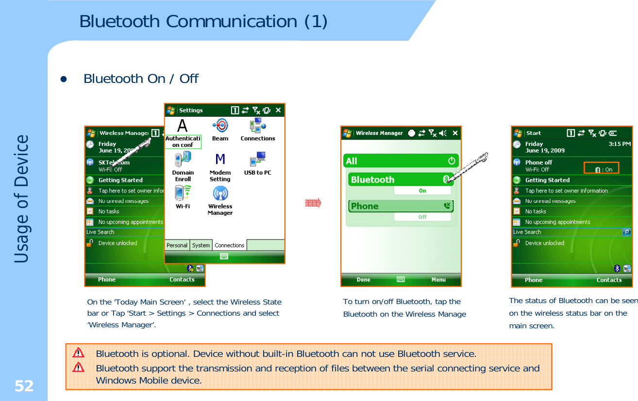 Bluetooth Communication (1)zBluetooth On / Offof DeviceUsage oOn the &apos;Today Main Screen&apos; , select the Wireless State bar or Tap &apos;Start &gt; Settings &gt; Connections and select ‘Wireless Manager’.To turn on/off Bluetooth, tap the Bluetooth on the Wireless ManageThe status of Bluetooth can be seen on the wireless status bar on the main screen.52Bluetooth is optional. Device without built-in Bluetooth can not use Bluetooth service.Bluetooth support the transmission and reception of files between the serial connecting service and Windows Mobile device.