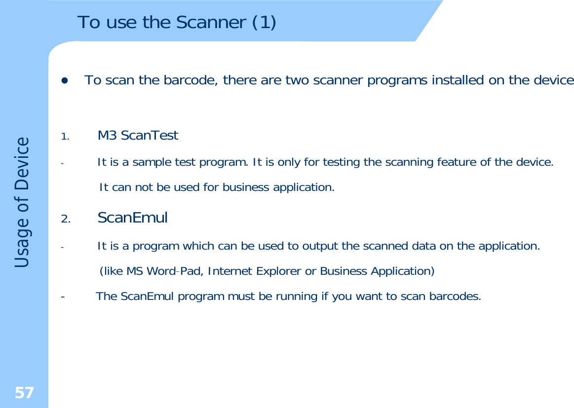 To use the Scanner (1)zTo scan the barcode, there are two scanner programs installed on the device1M3ScanTest1.M3 ScanTest-It is a sample test program. It is only for testing the scanning feature of the device.It can not be used for business application.of Device2. ScanEmul-It is a program which can be used to output the scanned data on the application.(like MS Word-Pad Internet Explorer or Business Application)Usage o(like MS WordPad, Internet Explorer or Business Application)- The ScanEmul program must be running if you want to scan barcodes.57