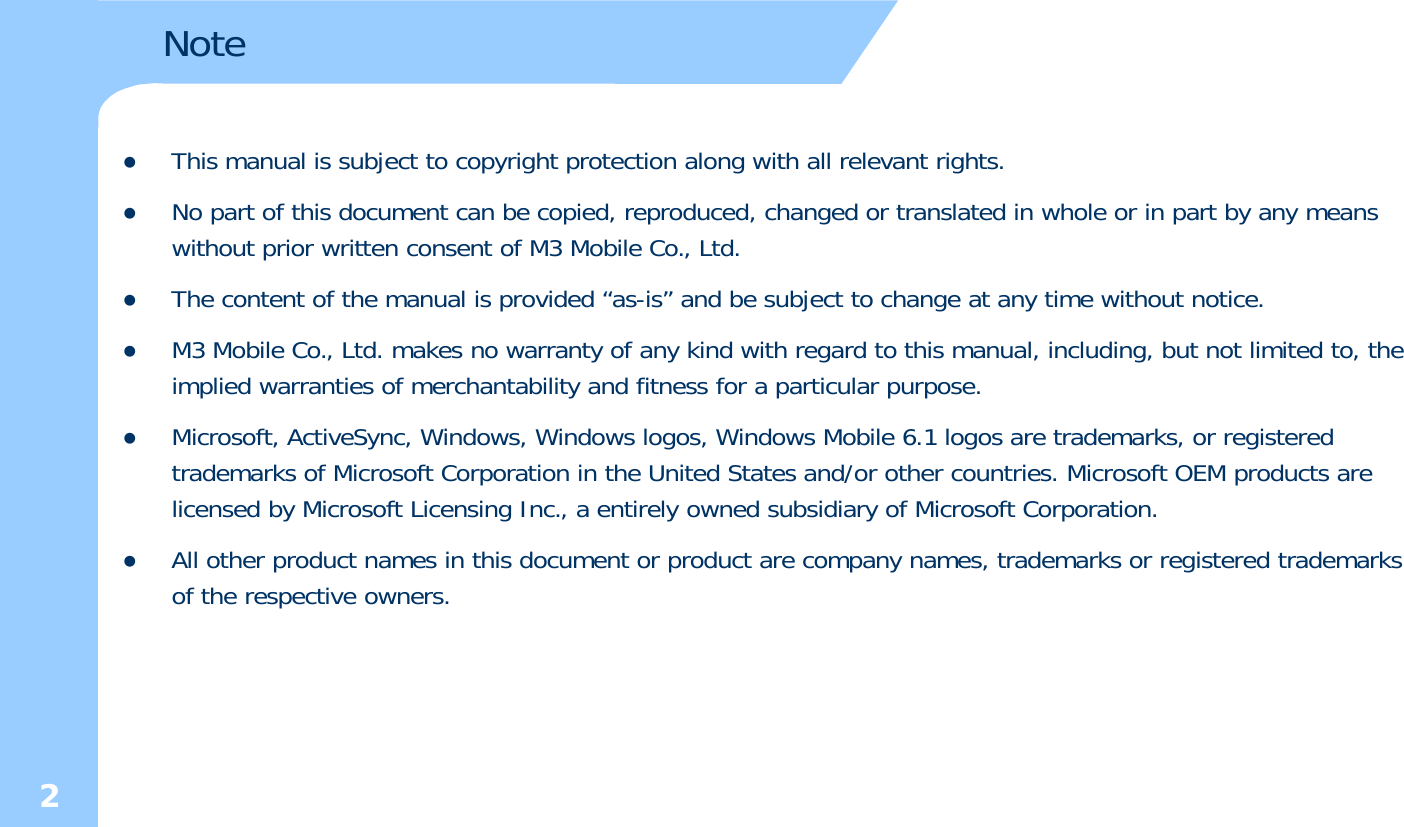 NotezThis manual is subject to copyright protection along with all relevant rights.zNo part of this document can be copied, reproduced, changed or translated in whole or in part by any means without prior written consent of M3 Mobile Co., Ltd. zThe content of the manual is provided “as-is” and be subject to change at any time without notice. zM3 Mobile Co., Ltd. makes no warranty of any kind with regard to this manual, including, but not limited to, the implied warranties of merchantability and fitness for a particular purpose. zMicrosoft, ActiveSync, Windows, Windows logos, Windows Mobile 6.1 logos are trademarks, or registered trademarks of Microsoft Corporation in the United States and/or other countries. Microsoft OEM products are licensed by Microsoft Licensing Inc., a entirely owned subsidiary of Microsoft Corporation. Allth dt ithid t dt tdk itdtdkzAll other product names in this document or product are company names, trademarks or registered trademarks of the respective owners. 2