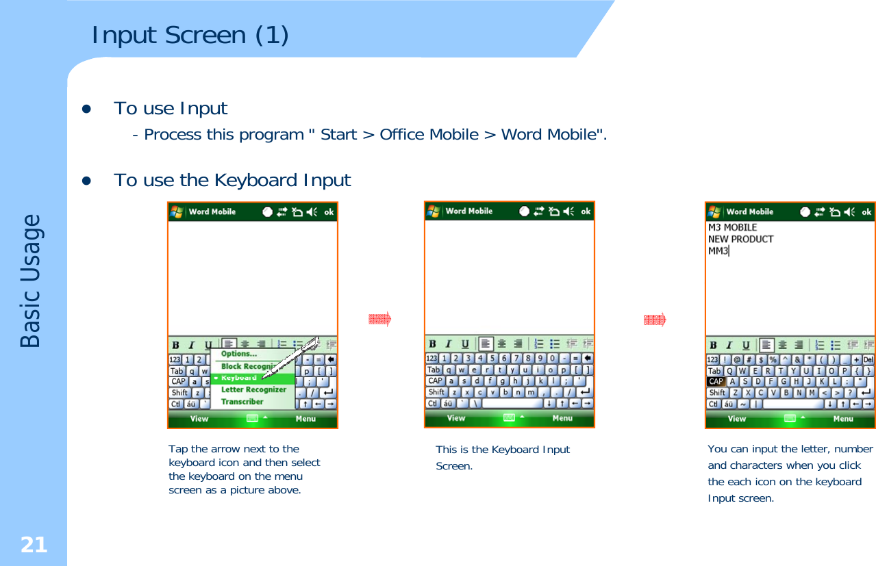 Input Screen (1)zTo use Input- Process this program &quot; Start &gt; Office Mobile &gt; Word Mobile&quot;.zTo use the Keyboard InputypUsageBasic Tap the arrow next to the keyboard icon and then select hkb d hThis is the Keyboard Input Screen. You can input the letter, numberand characters when you click21the keyboard on the menu screen as a picture above. the each icon on the keyboardInput screen.