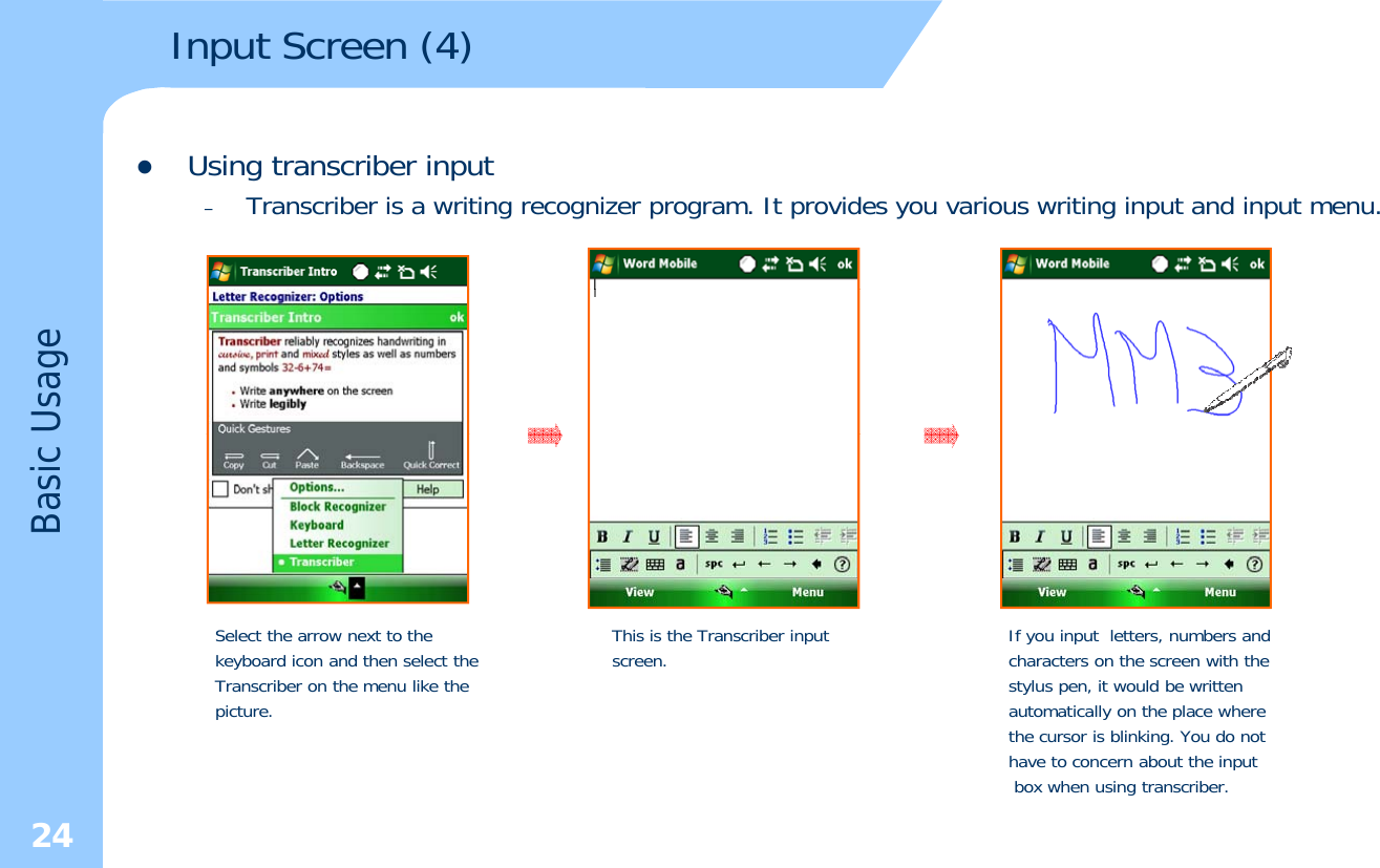 Input Screen (4) zUsing transcriber input–Transcriber is a writing recognizer program. It provides you various writing input and input menu.UsageBasic Select the arrow next to the keyboard icon and then select theTranscriber on the menu like thepicture.This is the Transcriber input screen. If you input letters, numbers and characters on the screen with the stylus pen, it would be written automatically on the place where 24the cursor is blinking. You do not have to concern about the inputbox when using transcriber.