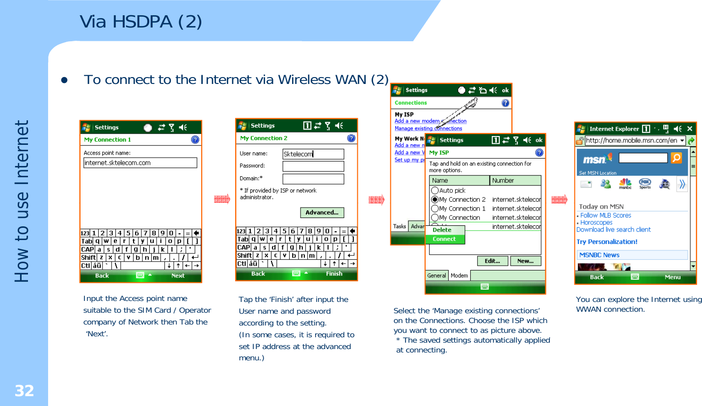 Via HSDPA (2)zTo connect to the Internet via Wireless WAN (2)etse Interneow to usHInput the Access point name suitable to the SIM Card / Operatorcompany of Network then Tab the‘Next’.Tap the ‘Finish’ after input the User name and passwordaccording to the setting.(In some cases, it is required toSelect the ‘Manage existing connections’ on the Connections. Choose the ISP which you want to connect to as picture above.* Th d tti t ti ll li dYou can explore the Internet using WWAN connection.32(,qset IP address at the advancedmenu.)* The saved settings automatically appliedat connecting.