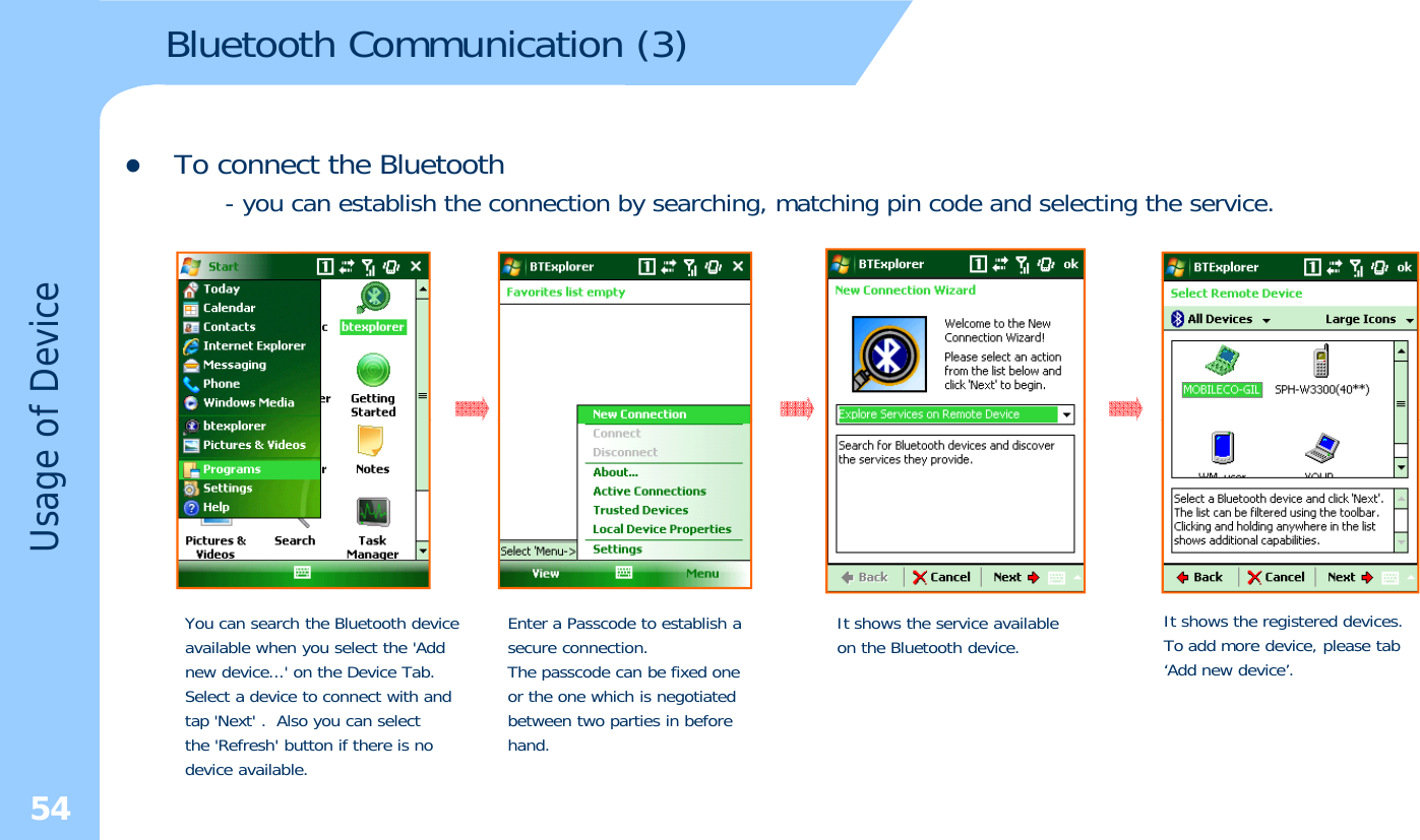 Bluetooth Communication (3)zTo connect the Bluetooth- you can establish the connection by searching, matching pin code and selecting the service.of DeviceUsage oYou can search the Bluetooth deviceavailable when you select the &apos;Addnew device...&apos; on the Device Tab.Select a device to connect with andEnter a Passcode to establish a secure connection.The passcode can be fixed one or the one which is negotiatedIt shows the service available on the Bluetooth device. It shows the registered devices.To add more device, please tab‘Add new device’.54Select a device to connect with andtap &apos;Next&apos; . Also you can selectthe &apos;Refresh&apos; button if there is nodevice available.or the one which is negotiatedbetween two parties in beforehand.