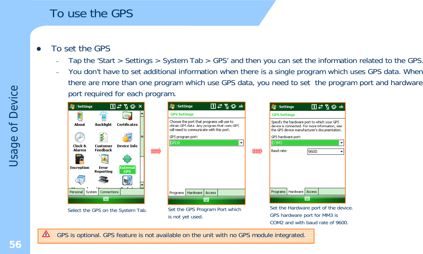 To use the GPSzTo set the GPS–Tap the ‘Start &gt; Settings &gt; System Tab &gt; GPS’ and then you can set the information related to the GPS.–You don’t have to set additional information when there is a single program which uses GPS data. WhentherearemorethanoneprogramwhichuseGPSdata,youneedtosettheprogramportandhardwaretherearemorethanoneprogramwhichuseGPSdata,youneedtosettheprogramportandhardwareport required for each program.of DeviceUsage oSelect the GPS on the System Tab.Setthe GPS Program Portwhich Set the Hardware port of the device.56Select the GPS on the System Tab.gis not yet used. GPS hardware port for MM3 isCOM2 and with baud rate of 9600.GPS is optional. GPS feature is not available on the unit with no GPS module integrated.