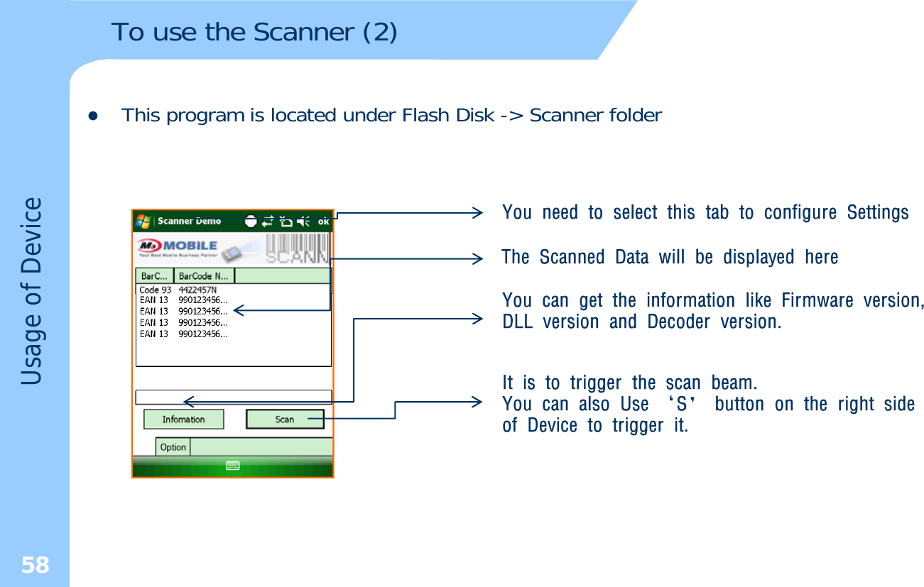 To use the Scanner (2)zThis program is located under Flash Disk -&gt; Scanner folderThe Scanned Data will be displayed hereY h i f i lik Fi iYou need to select this tab to configure Settingsof DeviceYou can get the information like Firmware version,DLL version and Decoder version.It is to trigger the scan beam. Usage oggYou can also Use ‘S’ button on the right sideof Device to trigger it.58