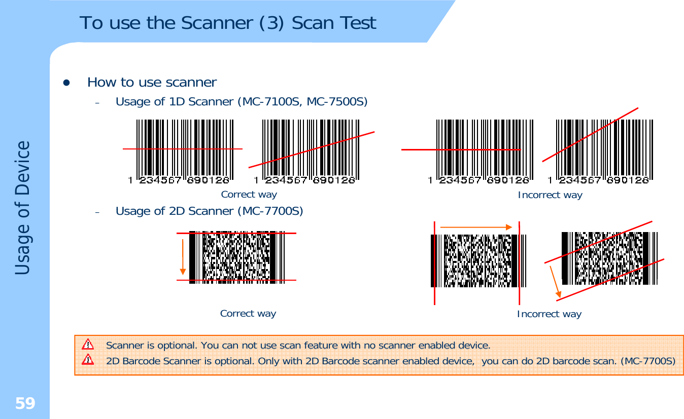 To use the Scanner (3) Scan TestzHow to use scanner–Usage of 1D Scanner (MC-7100S, MC-7500S)of DeviceUsage of 2D Scanner (MC7700S)Correct way Incorrect wayUsage o–Usage of 2D Scanner (MC-7700S)Scanner is optional. You can not use scan feature with no scanner enabled device. Correct way Incorrect way59Scanner is optional. You can not use scan feature with no scanner enabled device. 2D Barcode Scanner is optional. Only with 2D Barcode scanner enabled device,  you can do 2D barcode scan. (MC-7700S) 