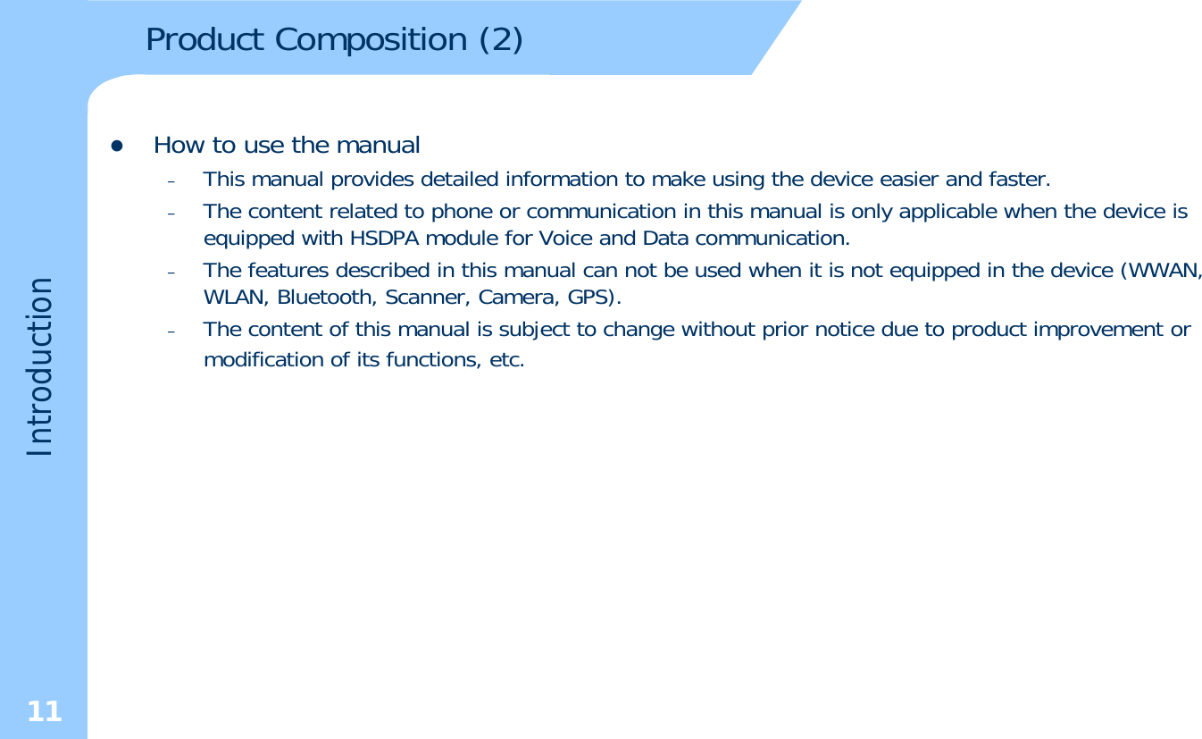 Product Composition (2)zHow to use the manual–This manual provides detailed information to make using the device easier and faster.–The content related to phone or communication in this manual is only applicable when the device is equipped with HSDPA module for Voice and Data communication.qpp–The features described in this manual can not be used when it is not equipped in the device (WWAN, WLAN, Bluetooth, Scanner, Camera, GPS). –The content of this manual is subject to change without prior notice due to product improvement or modification of its functions, etc.duction,Introd11