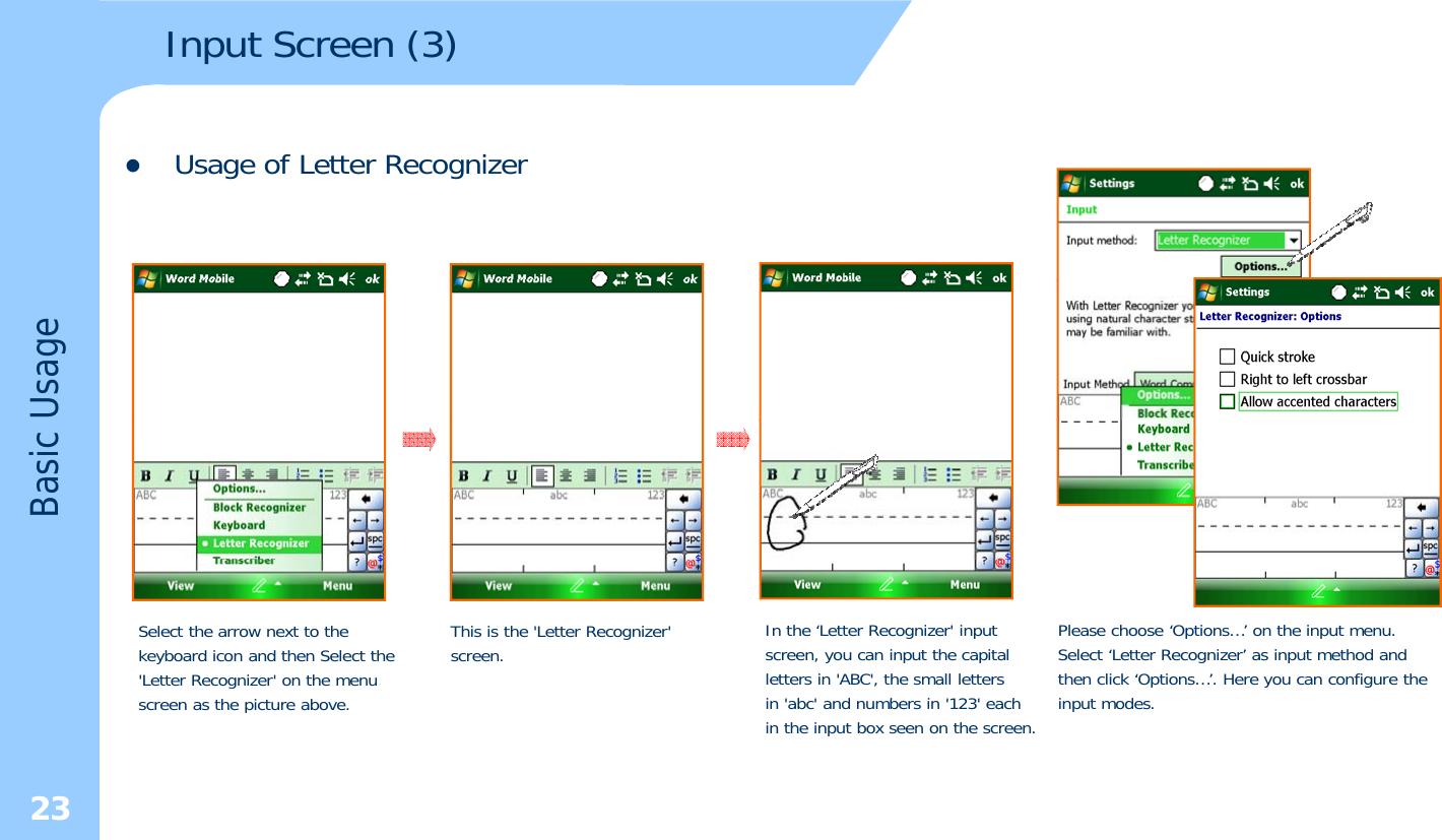 Input Screen (3) zUsage of Letter RecognizerUsageBasic Select the arrow next to the keyboard icon and then Select the&apos;Letter Recognizer&apos; on the menu th i t bThis is the &apos;Letter Recognizer&apos; screen. In the ‘Letter Recognizer&apos; input screen, you can input the capitalletters in &apos;ABC&apos;, the small lettersi &apos; b &apos; d b i &apos;123&apos; hPlease choose ‘Options…’ on the input menu. Select ‘Letter Recognizer’ as input method andthen click ‘Options…’. Here you can configure theitd23screen as the picture above.in &apos;abc&apos; and numbers in &apos;123&apos; each in the input box seen on the screen.input modes.