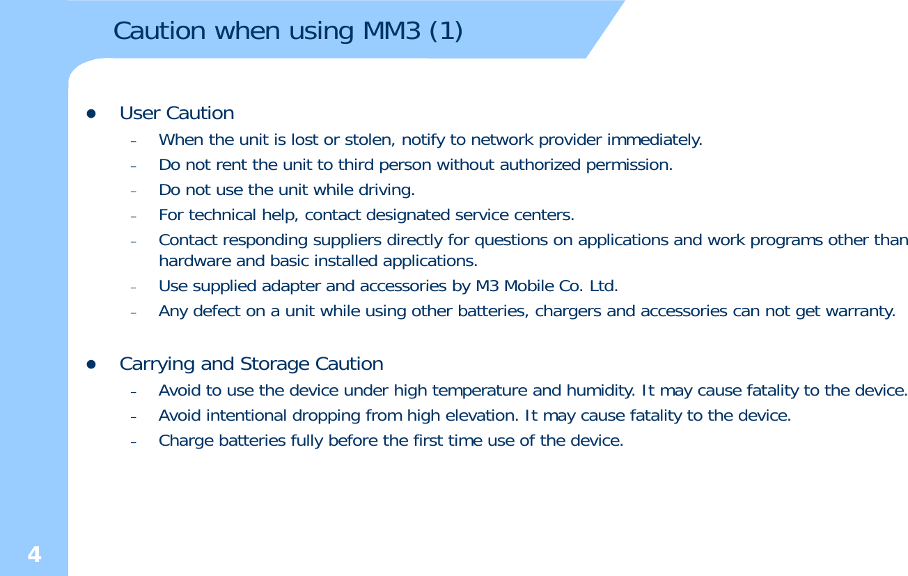 Caution when using MM3 (1)zUser Caution –When the unit is lost or stolen, notify to network provider immediately.–Do not rent the unit to third person without authorized permission. –Do not use the unit while drivingDo not use the unit while driving. –For technical help, contact designated service centers. –Contact responding suppliers directly for questions on applications and work programs other than hardware and basic installed applications. –Use supplied adapter and accessories by M3 Mobile Co LtdUse supplied adapter and accessories by M3 Mobile Co. Ltd.–Any defect on a unit while using other batteries, chargers and accessories can not get warranty. zCarrying and Storage Caution A id t th d i d hi h t t d h idit It f t lit t th d i–Avoid to use the device under high temperature and humidity. It may cause fatality to the device.–Avoid intentional dropping from high elevation. It may cause fatality to the device. –Charge batteries fully before the first time use of the device. 4