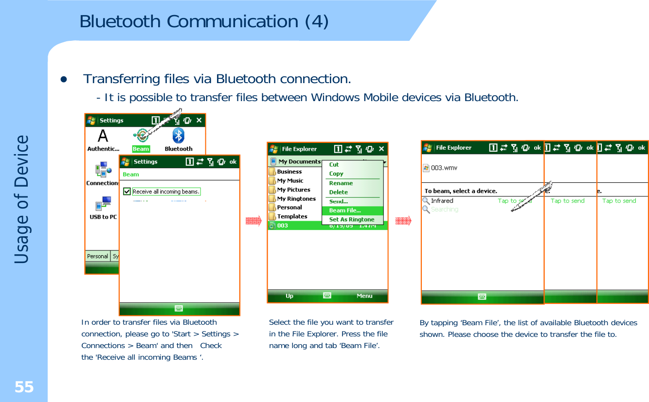 Bluetooth Communication (4)zTransferring files via Bluetooth connection.- It is possible to transfer files between Windows Mobile devices via Bluetooth.of DeviceUsage oIn order to transfer files via Bluetoothconnection please go to&apos;Start &gt; Settings &gt;Select the file you want to transfer in the File Explorer Press the fileBy tapping ‘Beam File’, the list of available Bluetooth devicesshown Please choose the device to transfer the file to55connection, please go to Start &gt; Settings &gt;Connections &gt; Beam‘ and then  Checkthe &apos;Receive all incoming Beams ‘.in the File Explorer. Press the filename long and tab ‘Beam File’.shown. Please choose the device to transfer the file to.