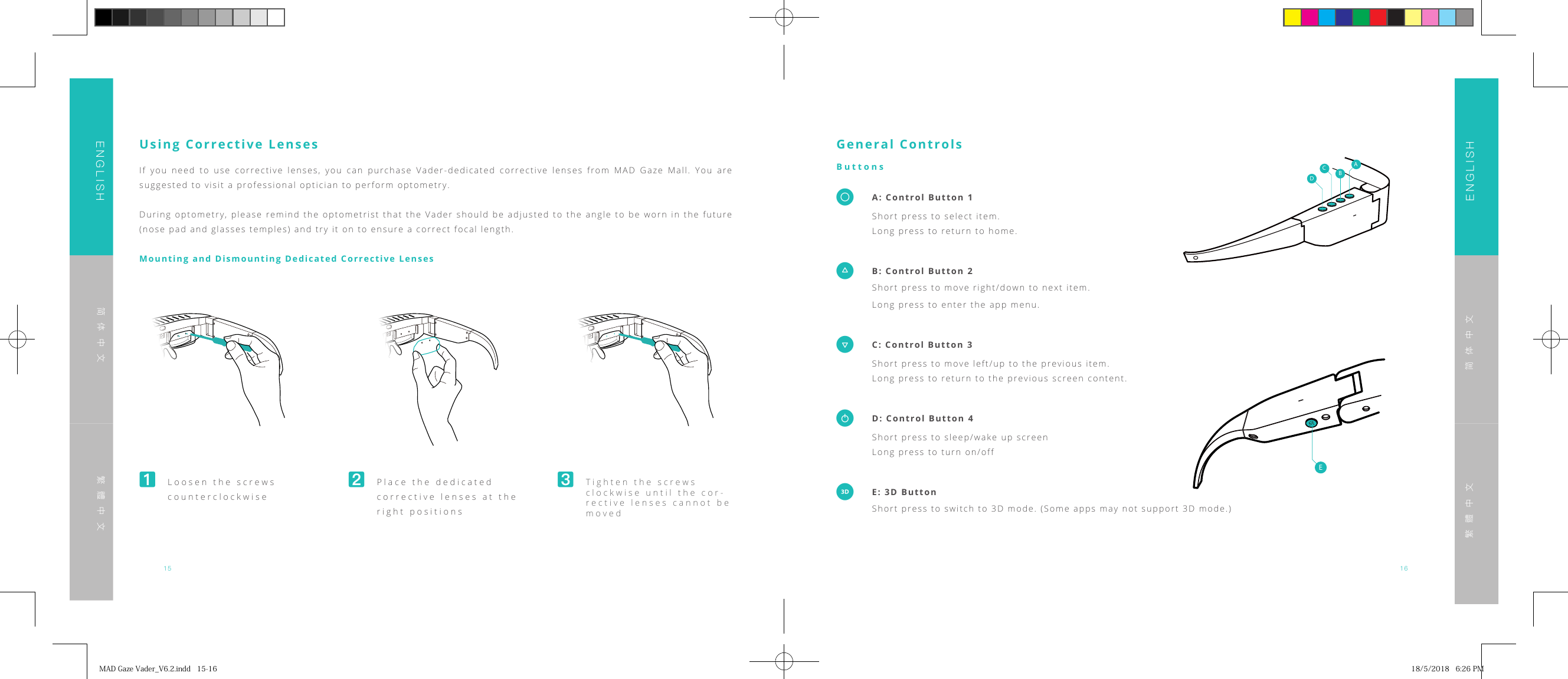 15 16ENGLISHENGLISH简体中文简体中文繁體中文繁體中文Using Corrective LensesIf you need to use corrective lenses, you can purchase Vader-dedicated corrective lenses from MAD Gaze Mall. You are suggested to visit a professional optician to perform optometry.During optometry, please remind the optometrist that the Vader should be adjusted to the angle to be worn in the future (nose pad and glasses temples) and try it on to ensure a correct focal length.Mounting and Dismounting Dedicated Corrective Lenses󸪊  Loosen the screws counterclockwise󸪋 Place the dedicated corrective lenses at the right positions󸪌 Tighten the screws clockwise until the cor-rective lenses cannot be movedGeneral ControlsButtons  A: Control Button 1 Short press to select item.  Long press to return to home.  B: Control Button 2  Short press to move right/down to next item.  Long press to enter the app menu.  C: Control Button 3  Short press to move left/up to the previous item.  Long press to return to the previous screen content.�  D: Control Button 4  Short press to sleep/wake up screen  Long press to turn on/off  E: 3D Button Short press to switch to 3D mode. (Some apps may not support 3D mode.)EDCBAEDCBAMADGazeVader_V6.2.indd15-16 18/5/20186:26PM