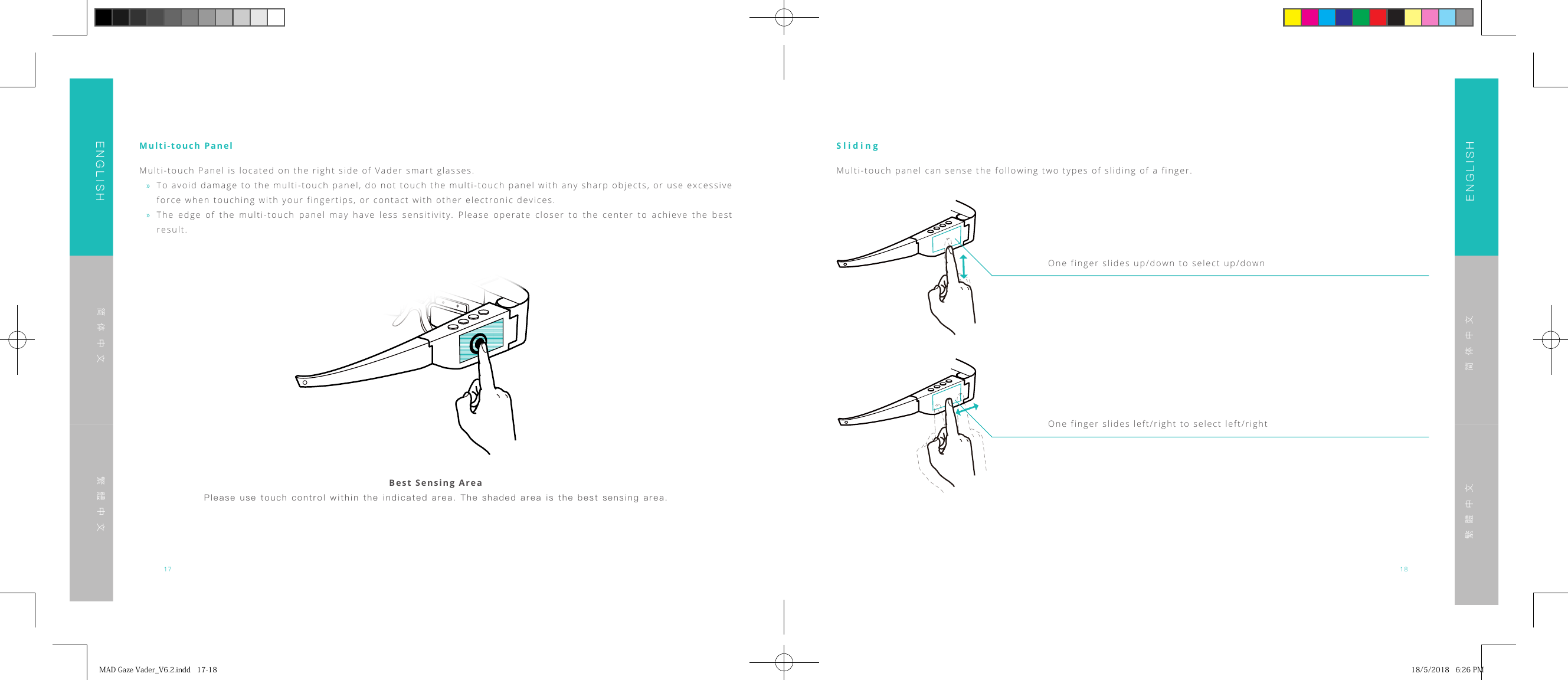 17 18ENGLISHENGLISH简体中文简体中文繁體中文繁體中文Multi-touch PanelMulti-touch Panel is located on the right side of Vader smart glasses. &raquo;To avoid damage to the multi-touch panel, do not touch the multi-touch panel with any sharp objects, or use excessive force when touching with your fingertips, or contact with other electronic devices. &raquo;The edge of the multi-touch panel may have less sensitivity. Please operate closer to the center to achieve the best result.Best Sensing AreaPlease use  touch  control  within the indicated  area.  The shaded area  is  the  best sensing area.SlidingMulti-touch panel can sense the following two types of sliding of a finger.One finger slides up/down to select up/downOne finger slides left/right to select left/rightMADGazeVader_V6.2.indd17-18 18/5/20186:26PM