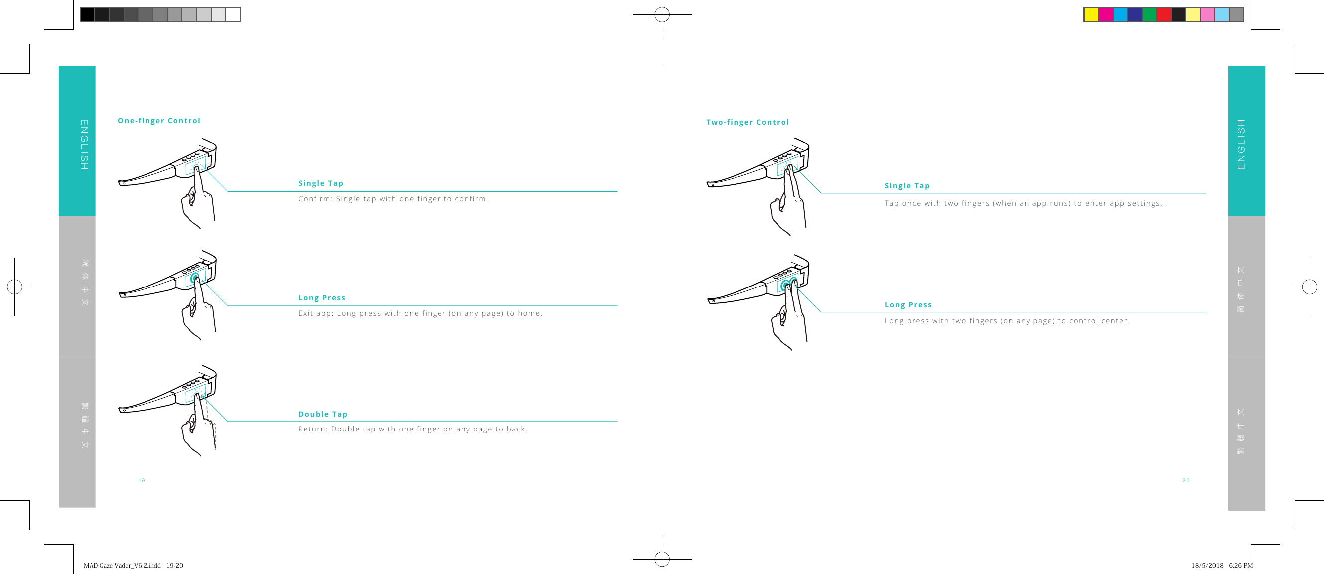 19 20ENGLISHENGLISH简体中文简体中文繁體中文繁體中文One-finger ControlConfirm: Single tap with one finger to confirm.Single TapExit app: Long press with one finger (on any page) to home.Long PressReturn: Double tap with one finger on any page to back.Double TapTwo-finger ControlTap once with two fingers (when an app runs) to enter app settings.Long press with two fingers (on any page) to control center.Single TapLong PressMADGazeVader_V6.2.indd19-20 18/5/20186:26PM