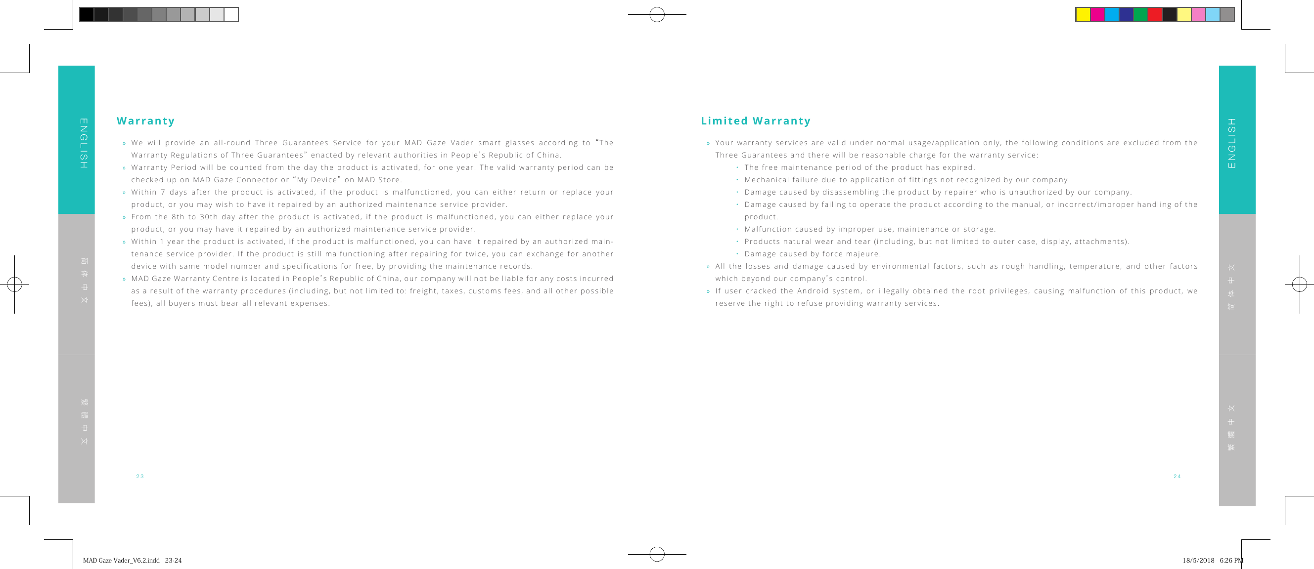23 24ENGLISHENGLISH简体中文简体中文繁體中文繁體中文Warranty &raquo;We will provide an all-round Three Guarantees Service for your MAD Gaze Vader smart glasses according to &ldquo;The Warranty Regulations of Three Guarantees&rdquo; enacted by relevant authorities in People&rsquo;s Republic of China. &raquo;Warranty Period will be counted from the day the product is activated, for one year. The valid warranty period can be checked up on MAD Gaze Connector or &ldquo;My Device&rdquo; on MAD Store. &raquo;Within 7 days after the product is activated, if the product is malfunctioned, you can either return or replace your product, or you may wish to have it repaired by an authorized maintenance service provider. &raquo;From the 8th to 30th day after the product is activated, if the product is malfunctioned, you can either replace your product, or you may have it repaired by an authorized maintenance service provider. &raquo;Within 1 year the product is activated, if the product is malfunctioned, you can have it repaired by an authorized main-tenance service provider. If the product is still malfunctioning after repairing for twice, you can exchange for another device with same model number and specifications for free, by providing the maintenance records. &raquo;MAD Gaze Warranty Centre is located in People&rsquo;s Republic of China, our company will not be liable for any costs incurred as a result of the warranty procedures (including, but not limited to: freight, taxes, customs fees, and all other possible fees), all buyers must bear all relevant expenses.Limited Warranty &raquo;Your warranty services are valid under normal usage/application only, the following conditions are excluded from the Three Guarantees and there will be reasonable charge for the warranty service:&bull;  The free maintenance period of the product has expired.&bull;   Mechanical failure due to application of fittings not recognized by our company.&bull;   Damage caused by disassembling the product by repairer who is unauthorized by our company.&bull;   Damage caused by failing to operate the product according to the manual, or incorrect/improper handling of the product.&bull;   Malfunction caused by improper use, maintenance or storage.&bull;   Products natural wear and tear (including, but not limited to outer case, display, attachments).&bull;   Damage caused by force majeure. &raquo;All the losses and damage caused by environmental factors, such as rough handling, temperature, and other factors which beyond our company&rsquo;s control. &raquo;If user cracked the Android system, or illegally obtained the root privileges, causing malfunction of this product, we reserve the right to refuse providing warranty services.MADGazeVader_V6.2.indd23-24 18/5/20186:26PM