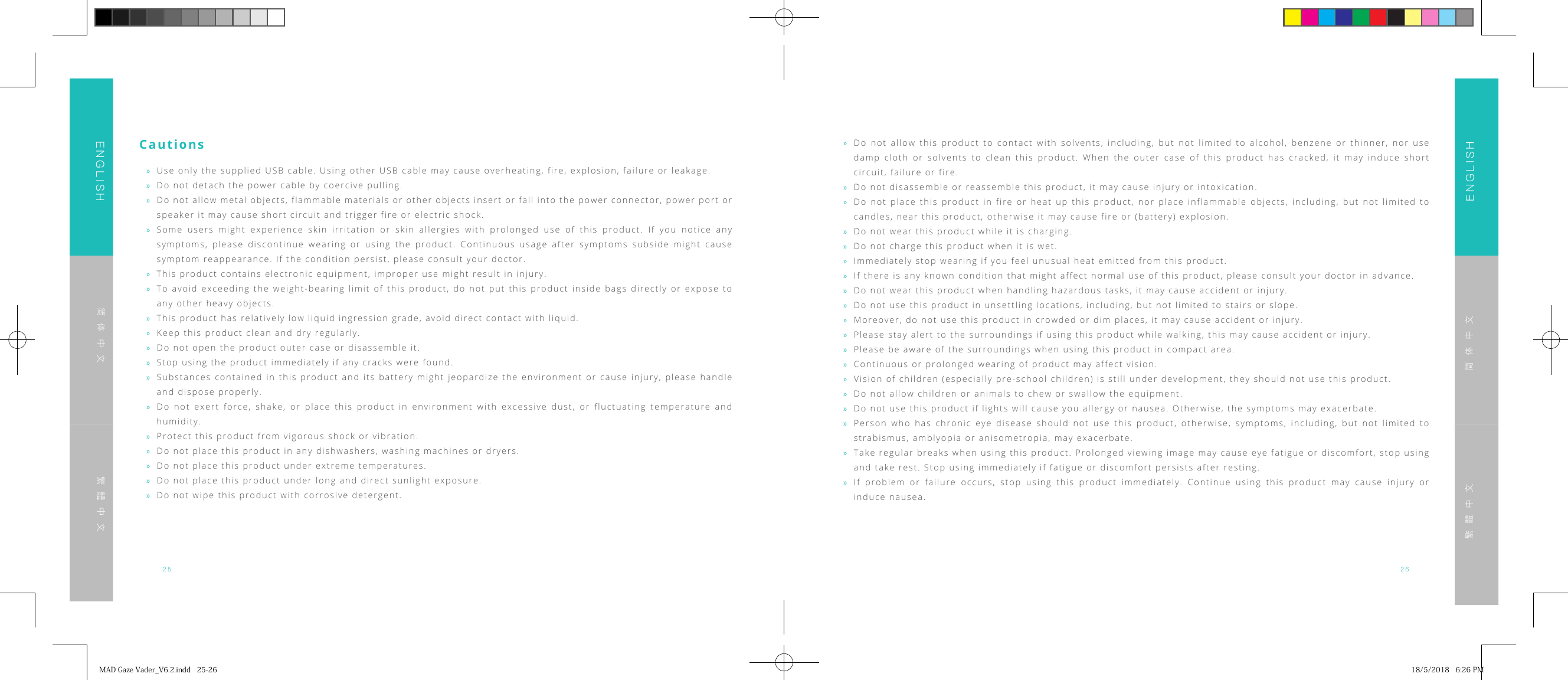 25 26ENGLISHENGLISH简体中文简体中文繁體中文繁體中文Cautions &raquo;Use only the supplied USB cable. Using other USB cable may cause overheating, fire, explosion, failure or leakage. &raquo;Do not detach the power cable by coercive pulling. &raquo;Do not allow metal objects, flammable materials or other objects insert or fall into the power connector, power port or speaker it may cause short circuit and trigger fire or electric shock. &raquo;Some users might experience skin irritation or skin allergies with prolonged use of this product. If you notice any symptoms, please discontinue wearing or using the product. Continuous usage after symptoms subside might cause symptom reappearance. If the condition persist, please consult your doctor. &raquo;This product contains electronic equipment, improper use might result in injury. &raquo;To avoid exceeding the weight-bearing limit of this product, do not put this product inside bags directly or expose to any other heavy objects. &raquo;This product has relatively low liquid ingression grade, avoid direct contact with liquid. &raquo;Keep this product clean and dry regularly. &raquo;Do not open the product outer case or disassemble it. &raquo;Stop using the product immediately if any cracks were found. &raquo;Substances contained in this product and its battery might jeopardize the environment or cause injury, please handle and dispose properly. &raquo;Do not exert force, shake, or place this product in environment with excessive dust, or fluctuating temperature and humidity.  &raquo;Protect this product from vigorous shock or vibration. &raquo;Do not place this product in any dishwashers, washing machines or dryers. &raquo;Do not place this product under extreme temperatures. &raquo;Do not place this product under long and direct sunlight exposure. &raquo;Do not wipe this product with corrosive detergent. &raquo;Do not allow this product to contact with solvents, including, but not limited to alcohol, benzene or thinner, nor use damp cloth or solvents to clean this product. When the outer case of this product has cracked, it may induce short circuit, failure or fire. &raquo;Do not disassemble or reassemble this product, it may cause injury or intoxication. &raquo;Do not place this product in fire or heat up this product, nor place inflammable objects, including, but not limited to candles, near this product, otherwise it may cause fire or (battery) explosion. &raquo;Do not wear this product while it is charging. &raquo;Do not charge this product when it is wet. &raquo;Immediately stop wearing if you feel unusual heat emitted from this product. &raquo;If there is any known condition that might affect normal use of this product, please consult your doctor in advance. &raquo;Do not wear this product when handling hazardous tasks, it may cause accident or injury. &raquo;Do not use this product in unsettling locations, including, but not limited to stairs or slope. &raquo;Moreover, do not use this product in crowded or dim places, it may cause accident or injury. &raquo;Please stay alert to the surroundings if using this product while walking, this may cause accident or injury. &raquo;Please be aware of the surroundings when using this product in compact area. &raquo;Continuous or prolonged wearing of product may affect vision. &raquo;Vision of children (especially pre-school children) is still under development, they should not use this product. &raquo;Do not allow children or animals to chew or swallow the equipment. &raquo;Do not use this product if lights will cause you allergy or nausea. Otherwise, the symptoms may exacerbate. &raquo;Person who has chronic eye disease should not use this product, otherwise, symptoms, including, but not limited to strabismus, amblyopia or anisometropia, may exacerbate. &raquo;Take regular breaks when using this product. Prolonged viewing image may cause eye fatigue or discomfort, stop using and take rest. Stop using immediately if fatigue or discomfort persists after resting. &raquo;If problem or failure occurs, stop using this product immediately. Continue using this product may cause injury or induce nausea.MADGazeVader_V6.2.indd25-26 18/5/20186:26PM