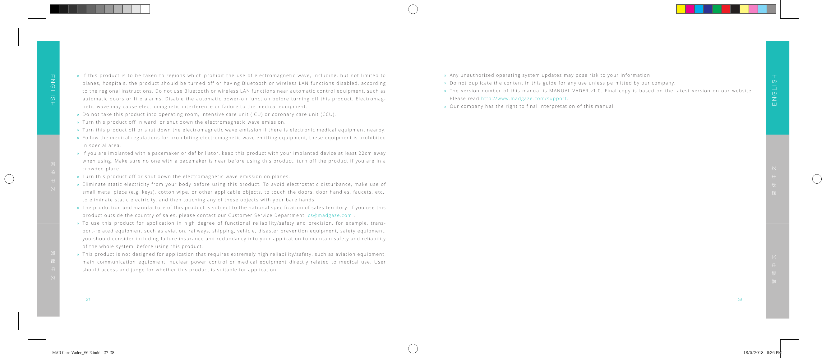 27 28ENGLISHENGLISH简体中文简体中文繁體中文繁體中文 &raquo;Any unauthorized operating system updates may pose risk to your information. &raquo;Do not duplicate the content in this guide for any use unless permitted by our company. &raquo;The version number of this manual is MANUAL.VADER.v1.0. Final copy is based on the latest version on our website. Please read http://www.madgaze.com/support. &raquo;Our company has the right to final interpretation of this manual. &raquo;If this product is to be taken to regions which prohibit the use of electromagnetic wave, including, but not limited to planes, hospitals, the product should be turned off or having Bluetooth or wireless LAN functions disabled, according to the regional instructions. Do not use Bluetooth or wireless LAN functions near automatic control equipment, such as automatic doors or fire alarms. Disable the automatic power-on function before turning off this product. Electromag-netic wave may cause electromagnetic interference or failure to the medical equipment. &raquo;Do not take this product into operating room, intensive care unit (ICU) or coronary care unit (CCU). &raquo;Turn this product off in ward, or shut down the electromagnetic wave emission. &raquo;Turn this product off or shut down the electromagnetic wave emission if there is electronic medical equipment nearby. &raquo;Follow the medical regulations for prohibiting electromagnetic wave emitting equipment, these equipment is prohibited in special area. &raquo;If you are implanted with a pacemaker or defibrillator, keep this product with your implanted device at least 22cm away when using. Make sure no one with a pacemaker is near before using this product, turn off the product if you are in a crowded place. &raquo;Turn this product off or shut down the electromagnetic wave emission on planes. &raquo;Eliminate static electricity from your body before using this product. To avoid electrostatic disturbance, make use of small metal piece (e.g. keys), cotton wipe, or other applicable objects, to touch the doors, door handles, faucets, etc., to eliminate static electricity, and then touching any of these objects with your bare hands. &raquo;The production and manufacture of this product is subject to the national specification of sales territory. If you use this product outside the country of sales, please contact our Customer Service Department: cs@madgaze.com . &raquo;To use this product for application in high degree of functional reliability/safety and precision, for example, trans-port-related equipment such as aviation, railways, shipping, vehicle, disaster prevention equipment, safety equipment, you should consider including failure insurance and redundancy into your application to maintain safety and reliability of the whole system, before using this product. &raquo;This product is not designed for application that requires extremely high reliability/safety, such as aviation equipment, main communication equipment, nuclear power control or medical equipment directly related to medical use. User should access and judge for whether this product is suitable for application.MADGazeVader_V6.2.indd27-28 18/5/20186:26PM