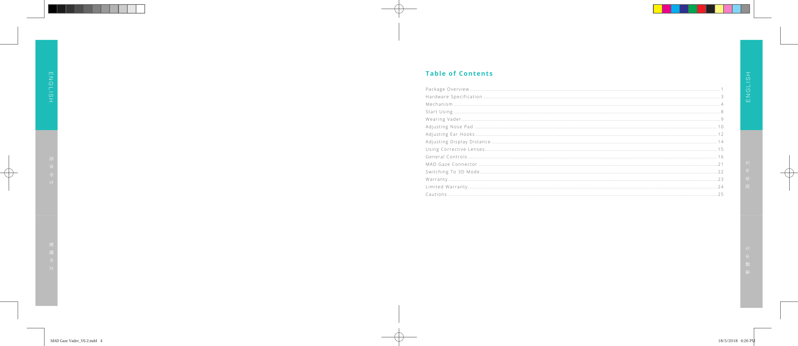 ENGLISHENGLISH简体中文简体中文繁體中文繁體中文Table of ContentsPackage Overview ................................................................................................................................................................ 1Hardware Specification ....................................................................................................................................................... 3Mechanism .......................................................................................................................................................................... 4Start Using .......................................................................................................................................................................... 8Wearing Vader ..................................................................................................................................................................... 9Adjusting Nose Pad ........................................................................................................................................................... 10Adjusting Ear Hooks .......................................................................................................................................................... 12Adjusting Display Distance ................................................................................................................................................ 14Using Corrective Lenses .................................................................................................................................................... 15General Controls ............................................................................................................................................................... 16MAD Gaze Connector ........................................................................................................................................................ 21Switching To 3D Mode ....................................................................................................................................................... 22Warranty ........................................................................................................................................................................... 23Limited Warranty ............................................................................................................................................................... 24Cautions ............................................................................................................................................................................ 25MADGazeVader_V6.2.indd4 18/5/20186:26PM