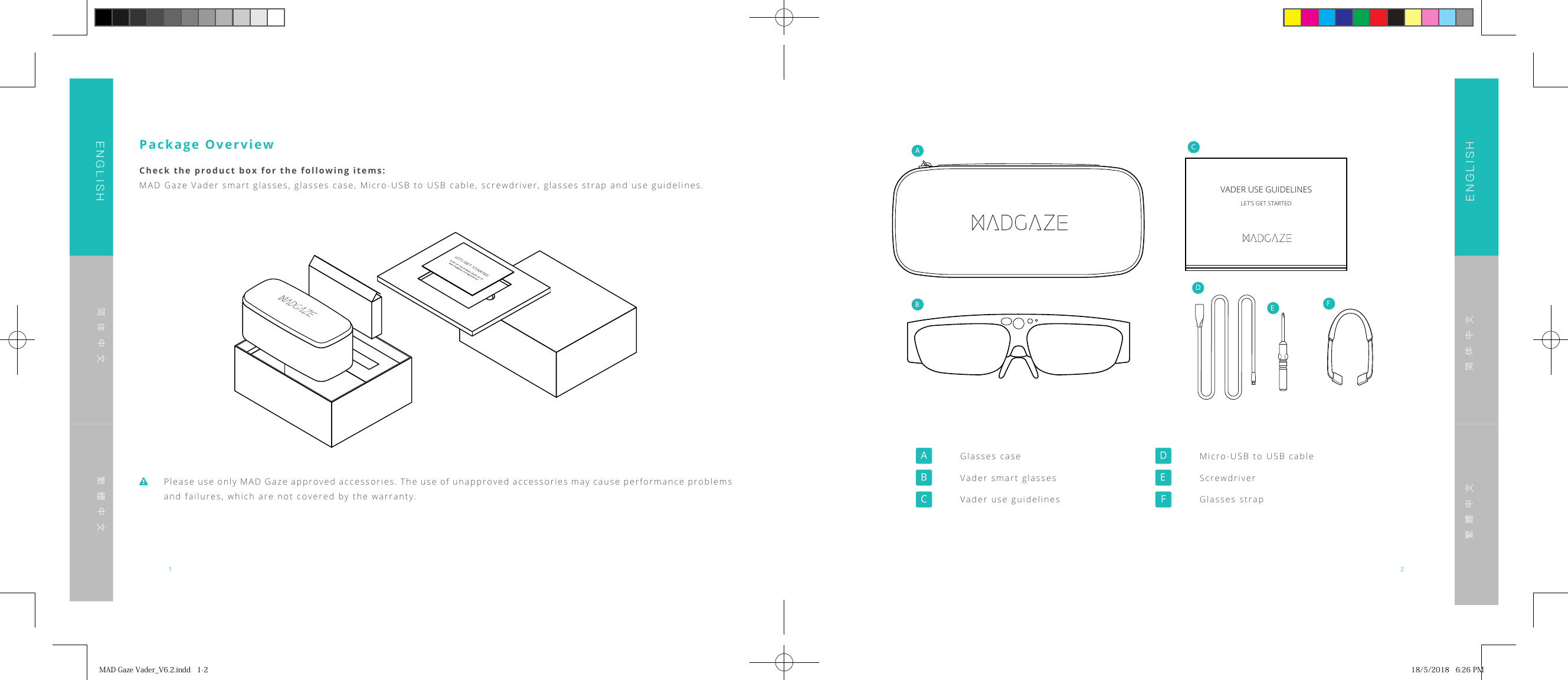 1 2ENGLISHENGLISH简体中文简体中文繁體中文繁體中文 Please use only MAD Gaze approved accessories. The use of unapproved accessories may cause performance problems and failures, which are not covered by the warranty.Package OverviewCheck the product box for the following items:MAD Gaze Vader smart glasses, glasses case, Micro-USB to USB cable, screwdriver, glasses strap and use guidelines. VADER USE GUIDELINESLET&rsquo;S GET STARTEDABCDEF  Glasses case Vader smart glasses Vader use guidelines Micro-USB to USB cable Screwdriver Glasses strapMADGazeVader_V6.2.indd1-2 18/5/20186:26PM