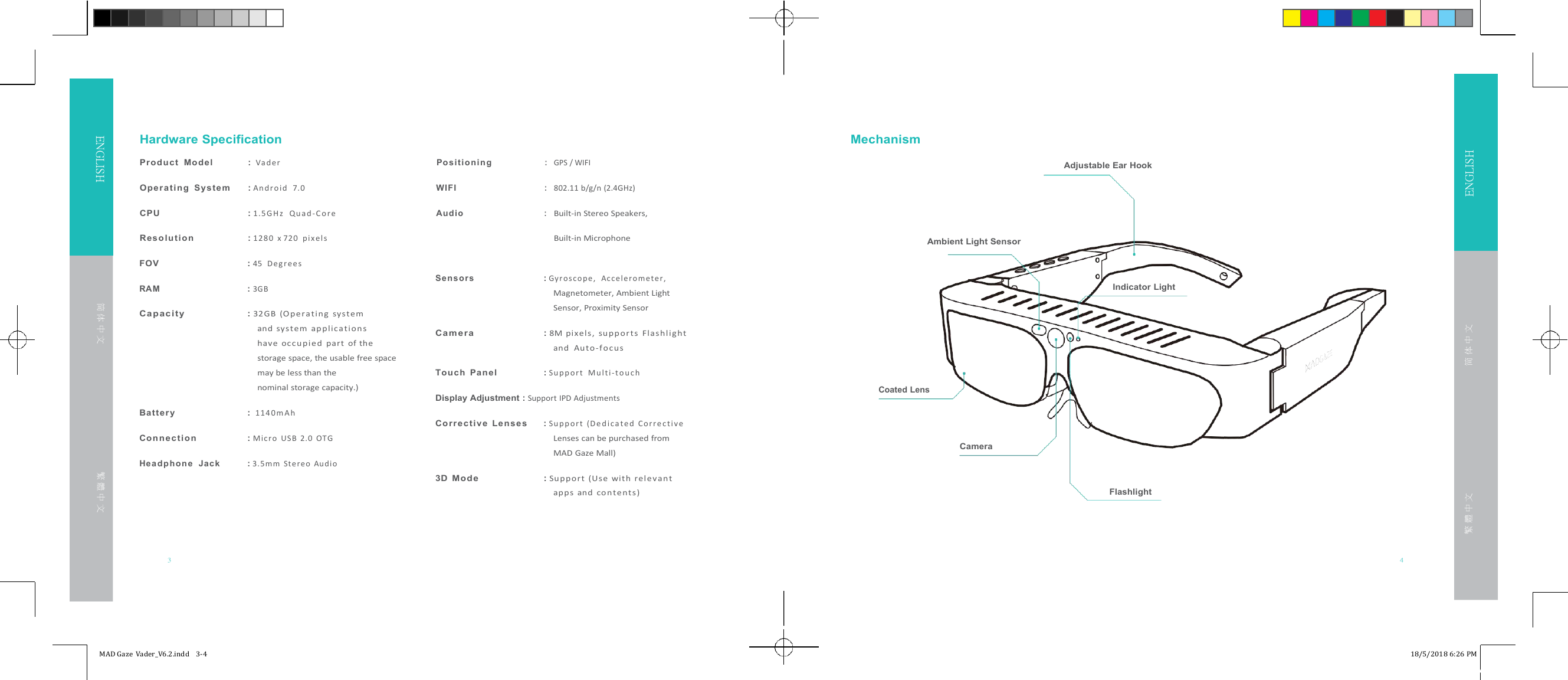 Adjustable Ear HookFOV :45 D e g r ee sRAM : 3GBCap ac it y :32GB (Ope r a ting sys t emand system ap p l ica t i onshave oc cupi ed part of thestorage space, the usable free spacemay be less than thenominal storage capacity.)Batter y :1 14 0 m A hCo n ne c ti o n :Mic r o USB 2.0 OTGHe a d p h on e Ja c k : 3. 5 m m Ste r eo Au di oSens o rs : G yr o s c o p e , A c c e le r o m e t e r,Magnetometer, Ambient LightSensor, Proximity SensorCa m er a :8M pixels, su p p or t s Flashl ightand Au t o -fo cusTo u ch Panel :S u pp o r t M u l t i -t o u c hDisplay Adjustment :Support IPD AdjustmentsCo rr e ct iv e Le n s es :S u pp o r t (D e d i c a t e d C o r r e c t iv eLenses can be purchased fromMAD Gaze Mall)3D Mo de :Su pport (Us e with relev antapps and con tents )3 4MAD Gaze Vader_V6.2.indd 3-4 18/5/2018 6:26 PMENGLISHENGLISHHardware SpecificationProd uct Model :Va d erPos iti on i n g:MechanismGPS / WIFIOpe ra tin g Syste m :A n dr o i d 7 .0WIFI:802.11 b/g/n (2.4GHz)CPU :1 .5 G H z Q u a d - C o r eAud io:Built-in Stereo Speakers,R es o l u ti on :128 0 x 720 pi xel sBuilt-in Microphone简 体 中 文繁 體 中 文Ambient Light SensorIndicator LightCoated LensCameraFlashlight简 体 中 文繁 體 中 文