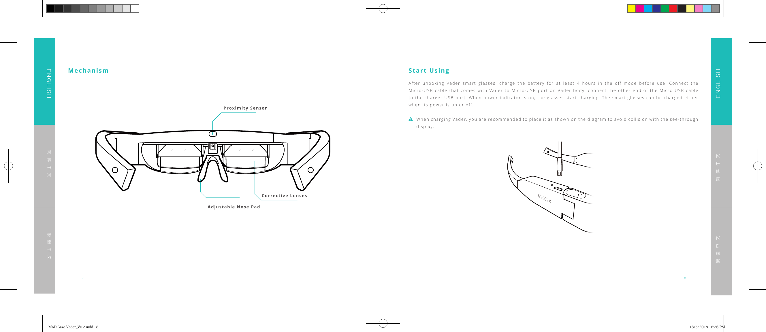 7 8ENGLISHENGLISH简体中文简体中文繁體中文繁體中文Proximity SensorCorrective Lenses Adjustable Nose PadMechanism Start UsingAfter unboxing Vader smart glasses, charge the battery for at least 4 hours in the off mode before use. Connect the Micro-USB cable that comes with Vader to Micro-USB port on Vader body; connect the other end of the Micro USB cable to the charger USB port. When power indicator is on, the glasses start charging. The smart glasses can be charged either when its power is on or off.When charging Vader, you are recommended to place it as shown on the diagram to avoid collision with the see-through display.MADGazeVader_V6.2.indd8 18/5/20186:26PM