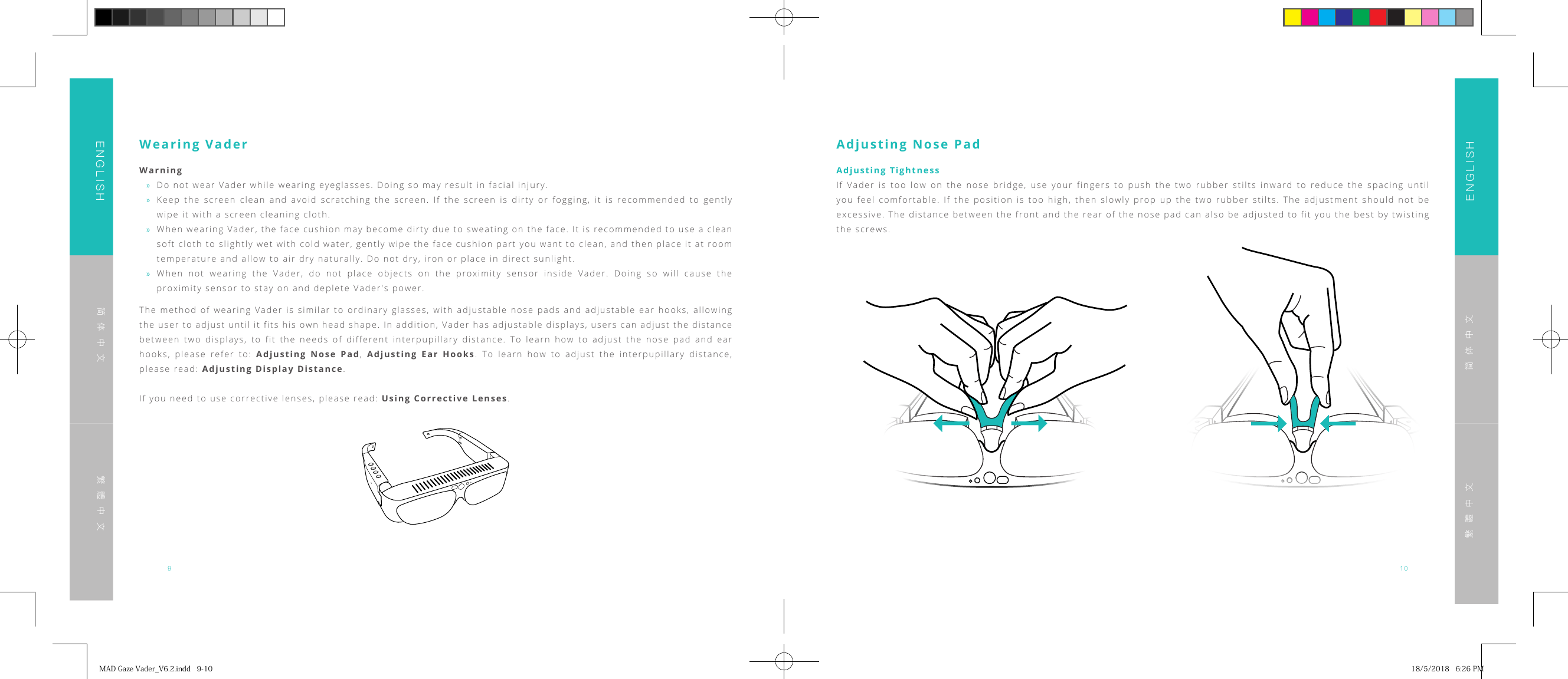 910ENGLISHENGLISH简体中文简体中文繁體中文繁體中文Wearing VaderWarning &raquo;Do not wear Vader while wearing eyeglasses. Doing so may result in facial injury. &raquo;Keep the screen clean and avoid scratching the screen. If the screen is dirty or fogging, it is recommended to gently wipe it with a screen cleaning cloth. &raquo;When wearing Vader, the face cushion may become dirty due to sweating on the face. It is recommended to use a clean soft cloth to slightly wet with cold water, gently wipe the face cushion part you want to clean, and then place it at room temperature and allow to air dry naturally. Do not dry, iron or place in direct sunlight. &raquo;When not wearing the Vader, do not place objects on the proximity sensor inside Vader. Doing so will cause the proximity sensor to stay on and deplete Vader's power.The method of wearing Vader is similar to ordinary glasses, with adjustable nose pads and adjustable ear hooks, allowing the user to adjust until it fits his own head shape. In addition, Vader has adjustable displays, users can adjust the distance between two displays, to fit the needs of different interpupillary distance. To learn how to adjust the nose pad and ear hooks, please refer to: Adjusting Nose Pad,  Adjusting Ear Hooks. To learn how to adjust the interpupillary distance, please read: Adjusting Display Distance.If you need to use corrective lenses, please read: Using Corrective Lenses.Adjusting Nose PadAdjusting TightnessIf Vader is too low on the nose bridge, use your fingers to push the two rubber stilts inward to reduce the spacing until you feel comfortable. If the position is too high, then slowly prop up the two rubber stilts. The adjustment should not be excessive. The distance between the front and the rear of the nose pad can also be adjusted to fit you the best by twisting the screws.MADGazeVader_V6.2.indd9-10 18/5/20186:26PM
