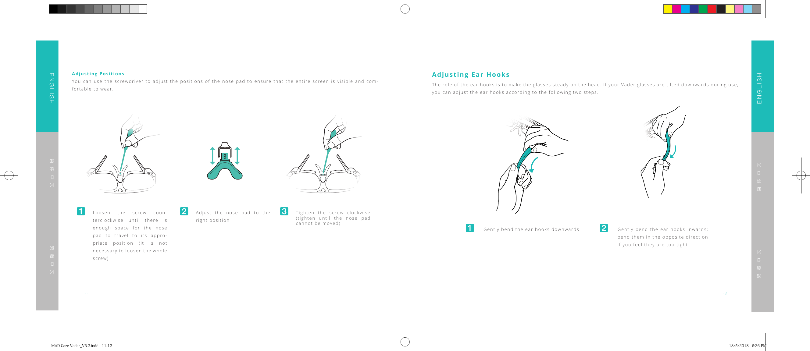 11 12ENGLISHENGLISH简体中文简体中文繁體中文繁體中文Adjusting PositionsYou can use the screwdriver to adjust the positions of the nose pad to ensure that the entire screen is visible and com-fortable to wear.󸪊 Loosen the screw coun-terclockwise until there is enough space for the nose pad to travel to its appro-priate position (it is not necessary to loosen the whole screw)󸪋 Adjust the nose pad to the right position󸪌 Tighten the screw clockwise (tighten until the nose pad cannot be moved)Adjusting Ear Hooks󸪊  Gently bend the ear hooks downwards 󸪋  Gently bend the ear hooks inwards; bend them in the opposite direction if you feel they are too tightThe role of the ear hooks is to make the glasses steady on the head. If your Vader glasses are tilted downwards during use, you can adjust the ear hooks according to the following two steps.MADGazeVader_V6.2.indd11-12 18/5/20186:26PM