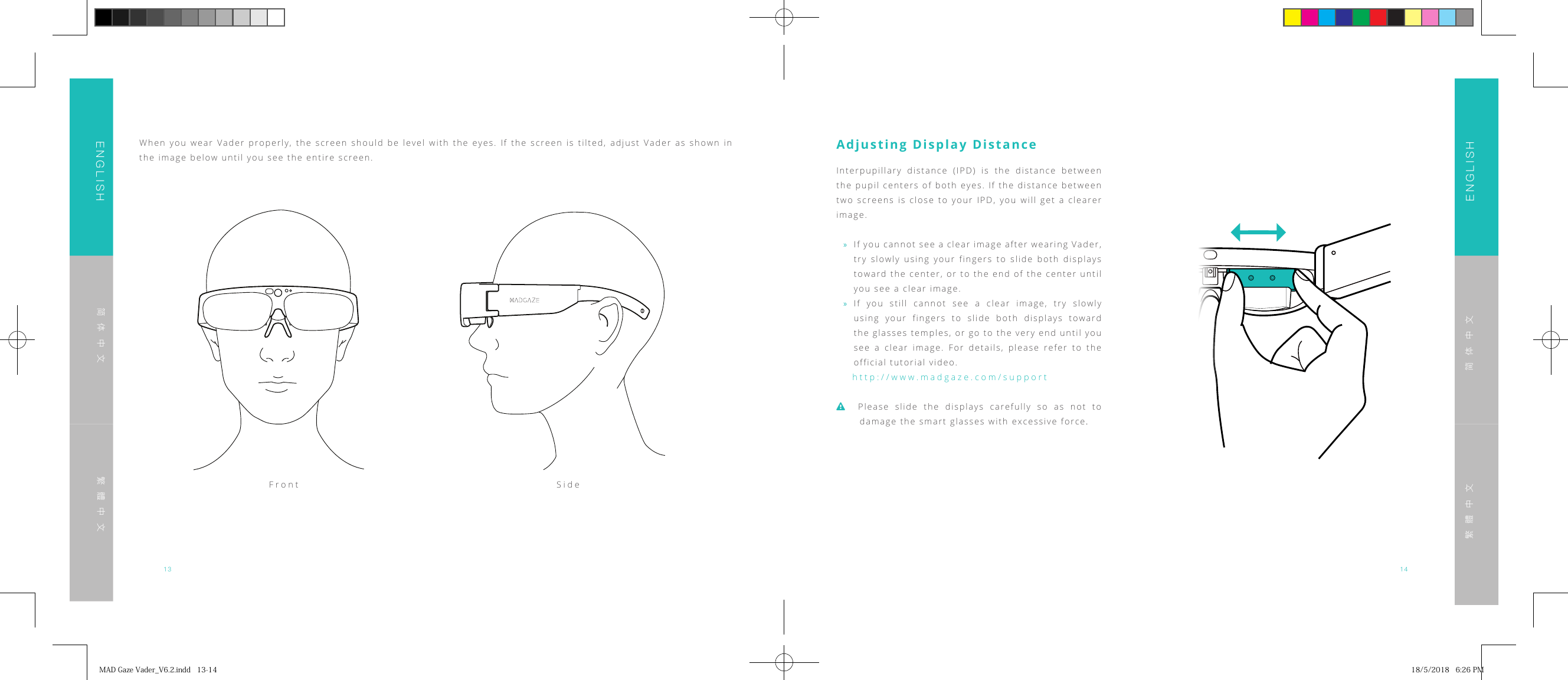 13 14ENGLISHENGLISH简体中文简体中文繁體中文繁體中文When you wear Vader properly, the screen should be level with the eyes. If the screen is tilted, adjust Vader as shown in the image below until you see the entire screen.Front SideAdjusting Display DistanceInterpupillary distance (IPD) is the distance between the pupil centers of both eyes. If the distance between two screens is close to your IPD, you will get a clearer image. &raquo;If you cannot see a clear image after wearing Vader, try slowly using your fingers to slide both displays toward the center, or to the end of the center until you see a clear image. &raquo;If you still cannot see a clear image, try slowly using your fingers to slide both displays toward the glasses temples, or go to the very end until you see a clear image. For details, please refer to the official tutorial video.http://www.madgaze.com/supportPlease slide the displays carefully so as not to damage the smart glasses with excessive force.MADGazeVader_V6.2.indd13-14 18/5/20186:26PM