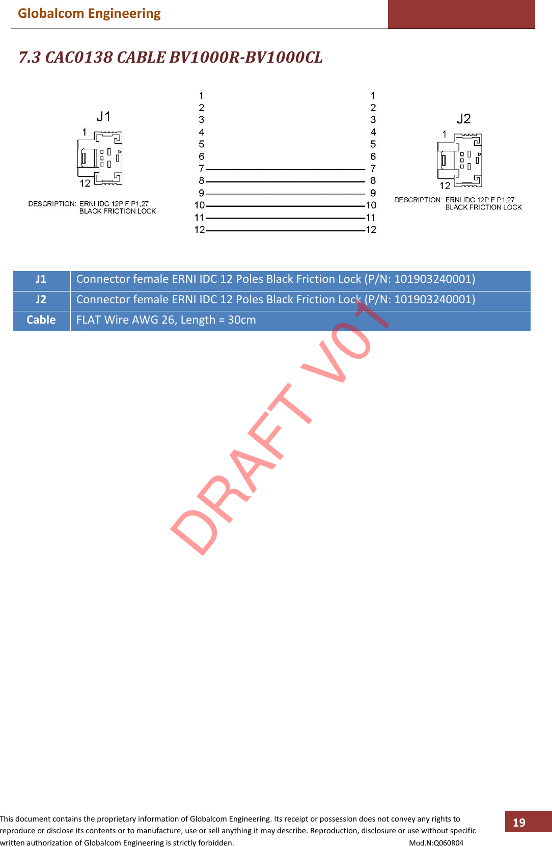 Globalcom Engineering    This document contains the proprietary information of Globalcom Engineering. Its receipt or possession does not convey any rights to reproduce or disclose its contents or to manufacture, use or sell anything it may describe. Reproduction, disclosure or use without specific written authorization of Globalcom Engineering is strictly forbidden.                                                                                           Mod.N:Q060R04 19 7.3 CAC0138 CABLE BV1000R-BV1000CL   J1 Connector female ERNI IDC 12 Poles Black Friction Lock (P/N: 101903240001) J2 Connector female ERNI IDC 12 Poles Black Friction Lock (P/N: 101903240001) Cable FLAT Wire AWG 26, Length = 30cm                        DRAFT V01