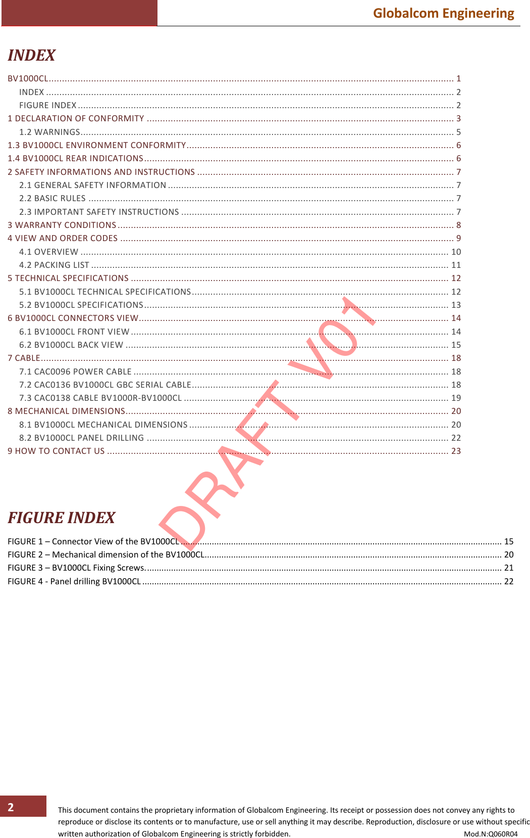  Globalcom Engineering   This document contains the proprietary information of Globalcom Engineering. Its receipt or possession does not convey any rights to reproduce or disclose its contents or to manufacture, use or sell anything it may describe. Reproduction, disclosure or use without specific written authorization of Globalcom Engineering is strictly forbidden.                                                                                           Mod.N:Q060R04 2 INDEX BV1000CL ......................................................................................................................................................... 1 INDEX .......................................................................................................................................................... 2 FIGURE INDEX .............................................................................................................................................. 2 1 DECLARATION OF CONFORMITY .................................................................................................................... 3 1.2 WARNINGS ............................................................................................................................................. 5 1.3 BV1000CL ENVIRONMENT CONFORMITY ..................................................................................................... 6 1.4 BV1000CL REAR INDICATIONS ..................................................................................................................... 6 2 SAFETY INFORMATIONS AND INSTRUCTIONS ................................................................................................. 7 2.1 GENERAL SAFETY INFORMATION ............................................................................................................ 7 2.2 BASIC RULES .......................................................................................................................................... 7 2.3 IMPORTANT SAFETY INSTRUCTIONS ....................................................................................................... 7 3 WARRANTY CONDITIONS ............................................................................................................................... 8 4 VIEW AND ORDER CODES .............................................................................................................................. 9 4.1 OVERVIEW ........................................................................................................................................... 10 4.2 PACKING LIST ....................................................................................................................................... 11 5 TECHNICAL SPECIFICATIONS ........................................................................................................................ 12 5.1 BV1000CL TECHNICAL SPECIFICATIONS ................................................................................................. 12 5.2 BV1000CL SPECIFICATIONS ................................................................................................................... 13 6 BV1000CL CONNECTORS VIEW..................................................................................................................... 14 6.1 BV1000CL FRONT VIEW ........................................................................................................................ 14 6.2 BV1000CL BACK VIEW .......................................................................................................................... 15 7 CABLE .......................................................................................................................................................... 18 7.1 CAC0096 POWER CABLE ....................................................................................................................... 18 7.2 CAC0136 BV1000CL GBC SERIAL CABLE ................................................................................................. 18 7.3 CAC0138 CABLE BV1000R-BV1000CL .................................................................................................... 19 8 MECHANICAL DIMENSIONS .......................................................................................................................... 20 8.1 BV1000CL MECHANICAL DIMENSIONS .................................................................................................. 20 8.2 BV1000CL PANEL DRILLING .................................................................................................................. 22 9 HOW TO CONTACT US ................................................................................................................................. 23    FIGURE INDEX FIGURE 1 – Connector View of the BV1000CL ...................................................................................................................................... 15 FIGURE 2 – Mechanical dimension of the BV1000CL............................................................................................................................ 20 FIGURE 3 – BV1000CL Fixing Screws. .................................................................................................................................................... 21 FIGURE 4 - Panel drilling BV1000CL ...................................................................................................................................................... 22 DRAFT V01