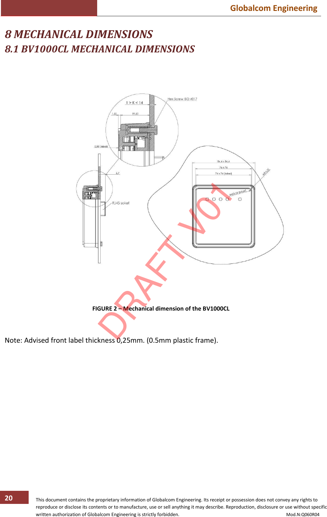  Globalcom Engineering   This document contains the proprietary information of Globalcom Engineering. Its receipt or possession does not convey any rights to reproduce or disclose its contents or to manufacture, use or sell anything it may describe. Reproduction, disclosure or use without specific written authorization of Globalcom Engineering is strictly forbidden.                                                                                           Mod.N:Q060R04 20 8 MECHANICAL DIMENSIONS 8.1 BV1000CL MECHANICAL DIMENSIONS     FIGURE 2 – Mechanical dimension of the BV1000CL   Note: Advised front label thickness 0,25mm. (0.5mm plastic frame).  DRAFT V01