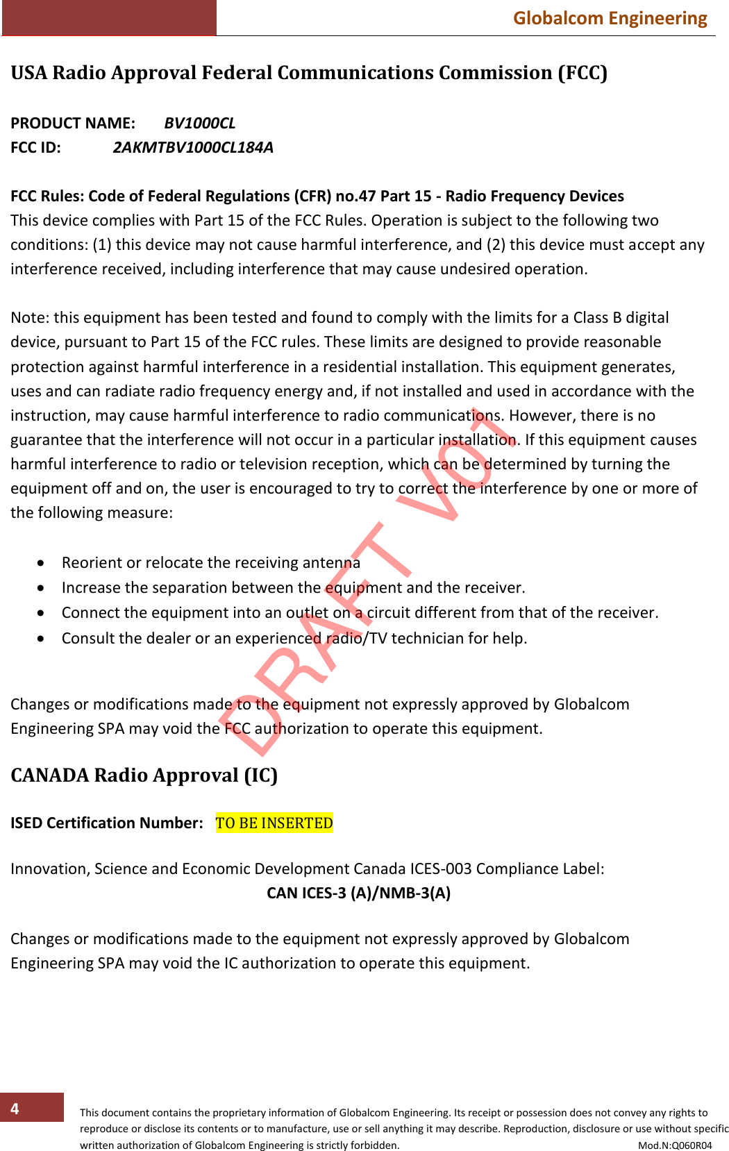  Globalcom Engineering   This document contains the proprietary information of Globalcom Engineering. Its receipt or possession does not convey any rights to reproduce or disclose its contents or to manufacture, use or sell anything it may describe. Reproduction, disclosure or use without specific written authorization of Globalcom Engineering is strictly forbidden.                                                                                           Mod.N:Q060R04 4 USA Radio Approval Federal Communications Commission (FCC)  PRODUCT NAME:  BV1000CL FCC ID:   2AKMTBV1000CL184A  FCC Rules: Code of Federal Regulations (CFR) no.47 Part 15 - Radio Frequency Devices This device complies with Part 15 of the FCC Rules. Operation is subject to the following two conditions: (1) this device may not cause harmful interference, and (2) this device must accept any interference received, including interference that may cause undesired operation.  Note: this equipment has been tested and found to comply with the limits for a Class B digital device, pursuant to Part 15 of the FCC rules. These limits are designed to provide reasonable protection against harmful interference in a residential installation. This equipment generates, uses and can radiate radio frequency energy and, if not installed and used in accordance with the instruction, may cause harmful interference to radio communications. However, there is no guarantee that the interference will not occur in a particular installation. If this equipment causes harmful interference to radio or television reception, which can be determined by turning the equipment off and on, the user is encouraged to try to correct the interference by one or more of the following measure:   Reorient or relocate the receiving antenna  Increase the separation between the equipment and the receiver.  Connect the equipment into an outlet on a circuit different from that of the receiver.  Consult the dealer or an experienced radio/TV technician for help.   Changes or modifications made to the equipment not expressly approved by Globalcom Engineering SPA may void the FCC authorization to operate this equipment.  CANADA Radio Approval (IC)  ISED Certification Number:  TO BE INSERTED  Innovation, Science and Economic Development Canada ICES-003 Compliance Label:  CAN ICES-3 (A)/NMB-3(A)     Changes or modifications made to the equipment not expressly approved by Globalcom Engineering SPA may void the IC authorization to operate this equipment.      DRAFT V01