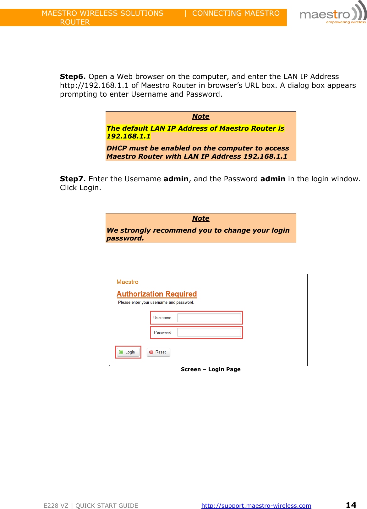                 MAESTRO WIRELESS SOLUTIONS        |  CONNECTING MAESTRO ROUTER         E228 VZ | QUICK START GUIDE       http://support.maestro-wireless.com       14      Step6. Open a Web browser on the computer, and enter the LAN IP Address http://192.168.1.1 of Maestro Router in browser’s URL box. A dialog box appears prompting to enter Username and Password.  Note The default LAN IP Address of Maestro Router is 192.168.1.1 DHCP must be enabled on the computer to access Maestro Router with LAN IP Address 192.168.1.1  Step7. Enter the Username admin, and the Password admin in the login window. Click Login.   Note We strongly recommend you to change your login password.     Screen – Login Page   