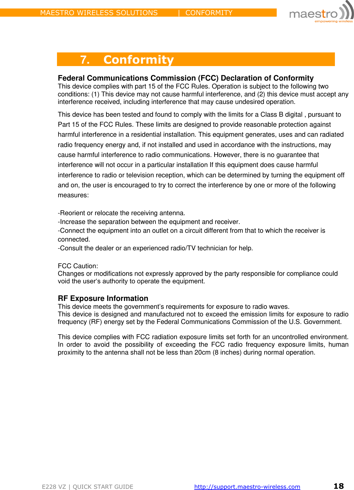                 MAESTRO WIRELESS SOLUTIONS        |  CONFORMITY         E228 VZ | QUICK START GUIDE       http://support.maestro-wireless.com       18     7. Conformity Federal Communications Commission (FCC) Declaration of Conformity This device complies with part 15 of the FCC Rules. Operation is subject to the following two conditions: (1) This device may not cause harmful interference, and (2) this device must accept any interference received, including interference that may cause undesired operation. This device has been tested and found to comply with the limits for a Class B digital , pursuant to Part 15 of the FCC Rules. These limits are designed to provide reasonable protection against harmful interference in a residential installation. This equipment generates, uses and can radiated radio frequency energy and, if not installed and used in accordance with the instructions, may cause harmful interference to radio communications. However, there is no guarantee that interference will not occur in a particular installation If this equipment does cause harmful interference to radio or television reception, which can be determined by turning the equipment off and on, the user is encouraged to try to correct the interference by one or more of the following measures:  -Reorient or relocate the receiving antenna. -Increase the separation between the equipment and receiver. -Connect the equipment into an outlet on a circuit different from that to which the receiver is connected. -Consult the dealer or an experienced radio/TV technician for help.  FCC Caution: Changes or modifications not expressly approved by the party responsible for compliance could void the user‘s authority to operate the equipment.  RF Exposure Information This device meets the government’s requirements for exposure to radio waves. This device is designed and manufactured not to exceed the emission limits for exposure to radio frequency (RF) energy set by the Federal Communications Commission of the U.S. Government.  This device complies with FCC radiation exposure limits set forth for an uncontrolled environment. In  order  to  avoid  the  possibility  of  exceeding  the  FCC  radio  frequency  exposure  limits,  human proximity to the antenna shall not be less than 20cm (8 inches) during normal operation.       