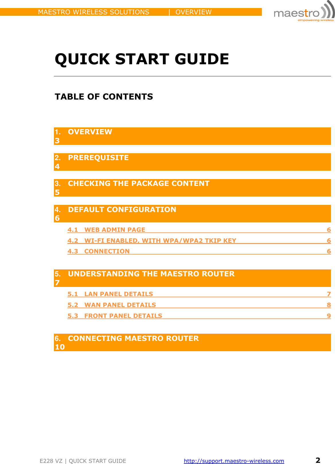                 MAESTRO WIRELESS SOLUTIONS        |  OVERVIEW         E228 VZ | QUICK START GUIDE       http://support.maestro-wireless.com       2     QUICK START GUIDE  TABLE OF CONTENTS   1. OVERVIEW                                                                                                                      3  2. PREREQUISITE                                                                                                               4  3. CHECKING THE PACKAGE CONTENT                                                                        5  4. DEFAULT CONFIGURATION                                                                                       6 4.1   WEB ADMIN PAGE   6 4.2   WI-FI ENABLED, WITH WPA/WPA2 TKIP KEY  6 4.3   CONNECTION  6  5. UNDERSTANDING THE MAESTRO ROUTER                                                            7 5.1   LAN PANEL DETAILS  7 5.2   WAN PANEL DETAILS  8 5.3   FRONT PANEL DETAILS  9  6. CONNECTING MAESTRO ROUTER                                                                          10         