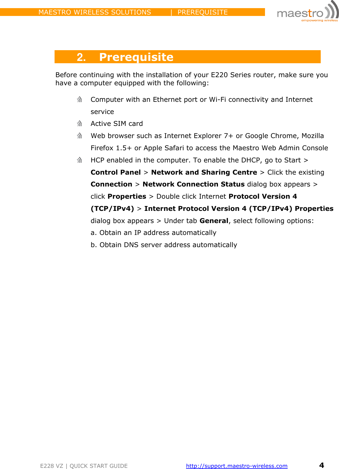                 MAESTRO WIRELESS SOLUTIONS        |  PREREQUISITE         E228 VZ | QUICK START GUIDE       http://support.maestro-wireless.com       4     2. Prerequisite Before continuing with the installation of your E220 Series router, make sure you have a computer equipped with the following:   Computer with an Ethernet port or Wi-Fi connectivity and Internet service  Active SIM card  Web browser such as Internet Explorer 7+ or Google Chrome, Mozilla Firefox 1.5+ or Apple Safari to access the Maestro Web Admin Console  HCP enabled in the computer. To enable the DHCP, go to Start &gt; Control Panel &gt; Network and Sharing Centre &gt; Click the existing Connection &gt; Network Connection Status dialog box appears &gt; click Properties &gt; Double click Internet Protocol Version 4 (TCP/IPv4) &gt; Internet Protocol Version 4 (TCP/IPv4) Properties dialog box appears &gt; Under tab General, select following options: a. Obtain an IP address automatically b. Obtain DNS server address automatically                   