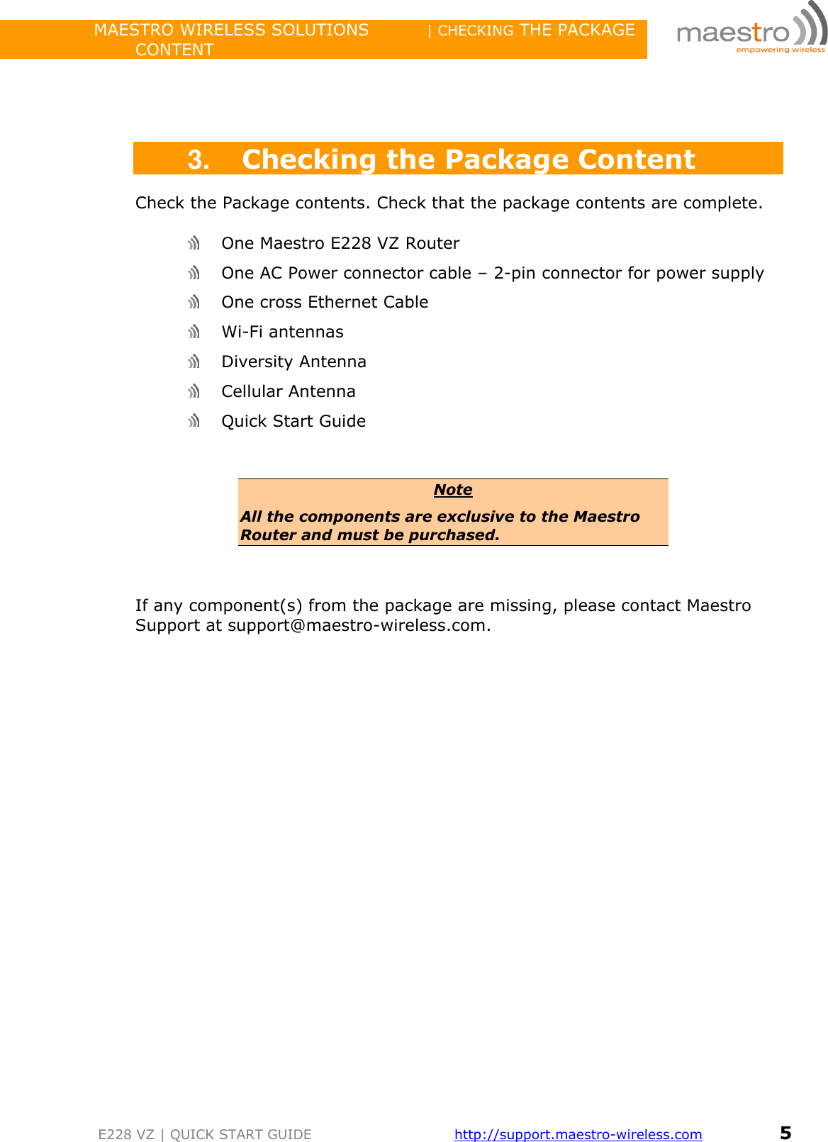                 MAESTRO WIRELESS SOLUTIONS          | CHECKING THE PACKAGE CONTENT         E228 VZ | QUICK START GUIDE       http://support.maestro-wireless.com       5     3. Checking the Package Content Check the Package contents. Check that the package contents are complete.   One Maestro E228 VZ Router   One AC Power connector cable – 2-pin connector for power supply   One cross Ethernet Cable   Wi-Fi antennas  Diversity Antenna  Cellular Antenna  Quick Start Guide  Note All the components are exclusive to the Maestro Router and must be purchased.   If any component(s) from the package are missing, please contact Maestro Support at support@maestro-wireless.com.                  