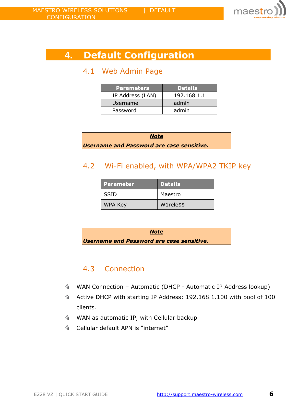                 MAESTRO WIRELESS SOLUTIONS        |  DEFAULT CONFIGURATION         E228 VZ | QUICK START GUIDE       http://support.maestro-wireless.com       6     4. Default Configuration 4.1 Web Admin Page         Parameters        Details IP Address (LAN) 192.168.1.1 Username admin  Password admin   Note Username and Password are case sensitive.  4.2 Wi-Fi enabled, with WPA/WPA2 TKIP key  Parameter Details SSID Maestro  WPA Key W1rele$$   Note Username and Password are case sensitive.   4.3 Connection   WAN Connection – Automatic (DHCP - Automatic IP Address lookup)  Active DHCP with starting IP Address: 192.168.1.100 with pool of 100 clients.  WAN as automatic IP, with Cellular backup  Cellular default APN is “internet”    