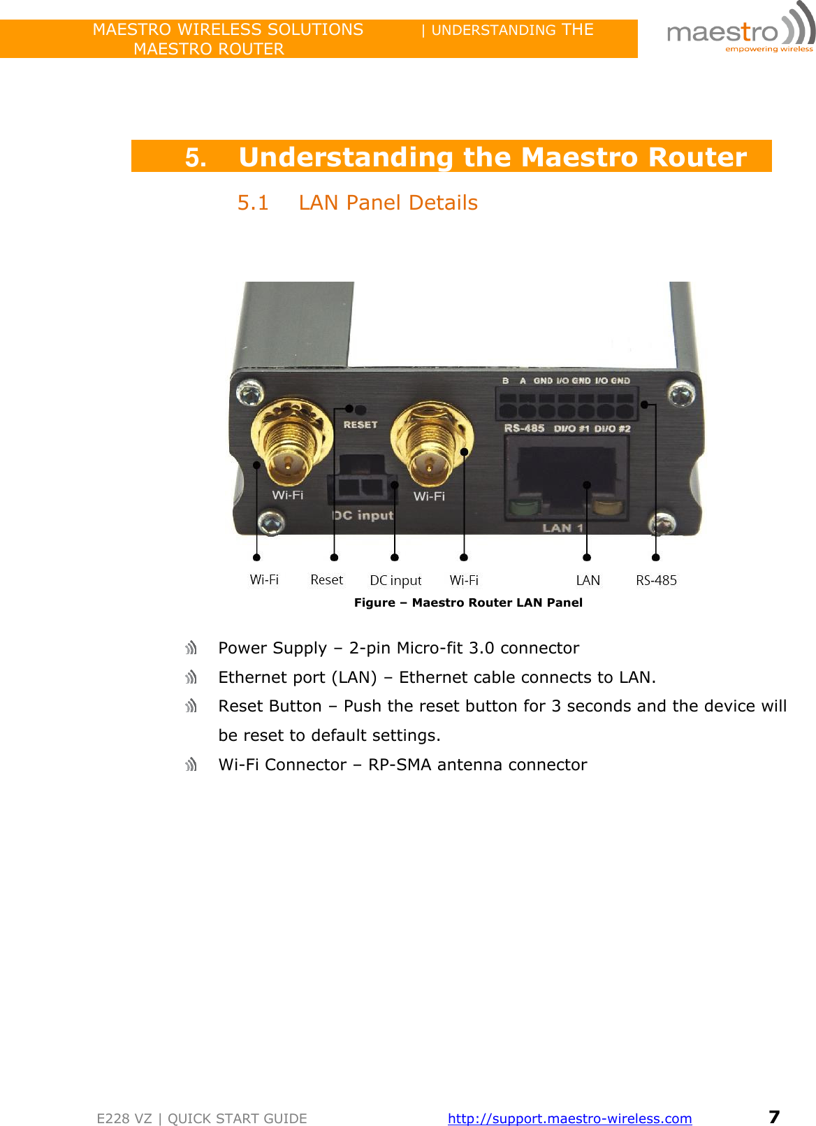                 MAESTRO WIRELESS SOLUTIONS          | UNDERSTANDING THE MAESTRO ROUTER         E228 VZ | QUICK START GUIDE       http://support.maestro-wireless.com       7     5. Understanding the Maestro Router 5.1 LAN Panel Details     Figure – Maestro Router LAN Panel    Power Supply – 2-pin Micro-fit 3.0 connector   Ethernet port (LAN) – Ethernet cable connects to LAN.   Reset Button – Push the reset button for 3 seconds and the device will be reset to default settings.  Wi-Fi Connector – RP-SMA antenna connector    