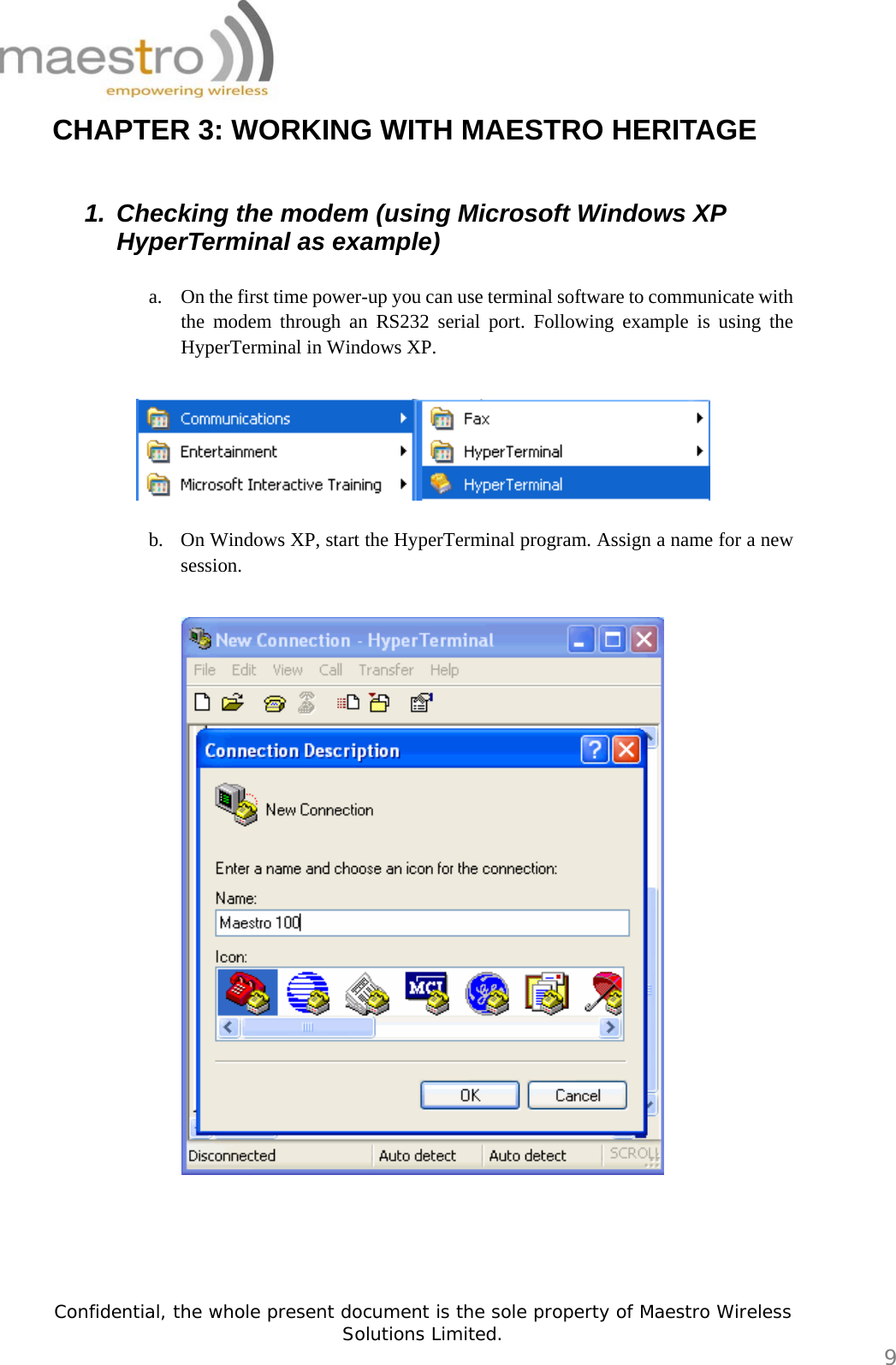   Confidential, the whole present document is the sole property of Maestro Wireless Solutions Limited.  9 CHAPTER 3: WORKING WITH MAESTRO HERITAGE  1.  Checking the modem (using Microsoft Windows XP HyperTerminal as example)  a. On the first time power-up you can use terminal software to communicate with the modem through an RS232 serial port. Following example is using the HyperTerminal in Windows XP.    b. On Windows XP, start the HyperTerminal program. Assign a name for a new session.       