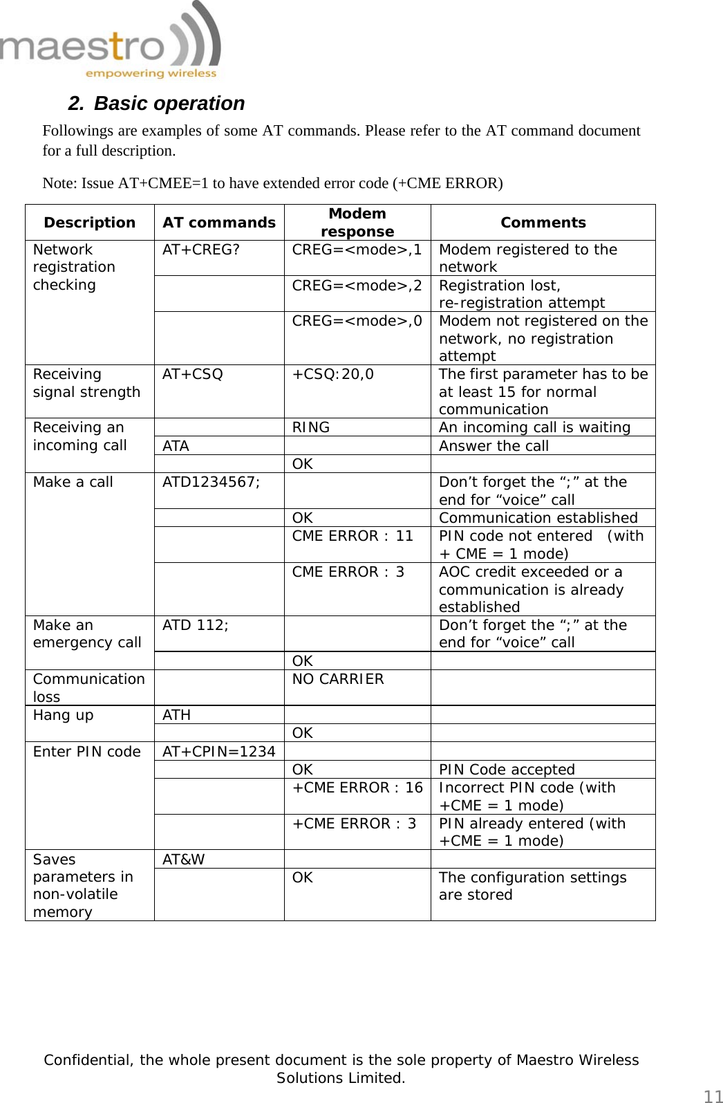   Confidential, the whole present document is the sole property of Maestro Wireless Solutions Limited.  11 2. Basic operation Followings are examples of some AT commands. Please refer to the AT command document for a full description. Note: Issue AT+CMEE=1 to have extended error code (+CME ERROR) Description AT commands Modem response  Comments AT+CREG? CREG=&lt;mode&gt;,1 Modem registered to the network  CREG=&lt;mode&gt;,2 Registration lost, re-registration attempt Network registration checking  CREG=&lt;mode&gt;,0 Modem not registered on the network, no registration attempt Receiving signal strength  AT+CSQ  +CSQ:20,0  The first parameter has to be at least 15 for normal communication   RING  An incoming call is waiting ATA    Answer the call Receiving an incoming call   OK  ATD1234567;    Don’t forget the “;” at the end for “voice” call  OK Communication established   CME ERROR : 11  PIN code not entered  (with + CME = 1 mode) Make a call   CME ERROR : 3   AOC credit exceeded or a communication is already established ATD 112;    Don’t forget the “;” at the end for “voice” call Make an emergency call   OK  Communication loss   NO CARRIER  ATH    Hang up   OK  AT+CPIN=1234    OK PIN Code accepted   +CME ERROR : 16 Incorrect PIN code (with +CME = 1 mode) Enter PIN code   +CME ERROR : 3  PIN already entered (with +CME = 1 mode) AT&amp;W    Saves parameters in non-volatile memory   OK  The configuration settings are stored       