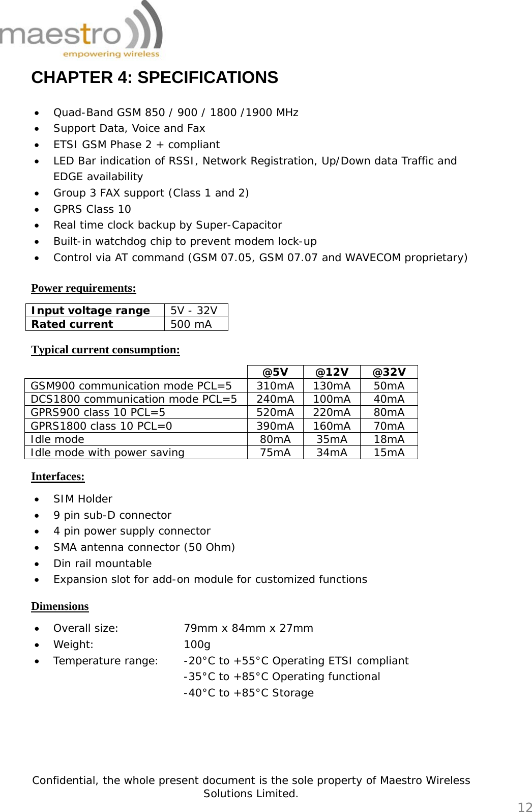   Confidential, the whole present document is the sole property of Maestro Wireless Solutions Limited.  12 CHAPTER 4: SPECIFICATIONS  • Quad-Band GSM 850 / 900 / 1800 /1900 MHz • Support Data, Voice and Fax • ETSI GSM Phase 2 + compliant • LED Bar indication of RSSI, Network Registration, Up/Down data Traffic and EDGE availability • Group 3 FAX support (Class 1 and 2) • GPRS Class 10 • Real time clock backup by Super-Capacitor • Built-in watchdog chip to prevent modem lock-up • Control via AT command (GSM 07.05, GSM 07.07 and WAVECOM proprietary)  Power requirements: Input voltage range  5V - 32V Rated current  500 mA  Typical current consumption:  @5V @12V @32V GSM900 communication mode PCL=5  310mA 130mA 50mA DCS1800 communication mode PCL=5  240mA 100mA 40mA GPRS900 class 10 PCL=5  520mA 220mA 80mA GPRS1800 class 10 PCL=0  390mA 160mA 70mA Idle mode  80mA  35mA  18mA Idle mode with power saving  75mA  34mA  15mA  Interfaces: • SIM Holder • 9 pin sub-D connector • 4 pin power supply connector • SMA antenna connector (50 Ohm) • Din rail mountable • Expansion slot for add-on module for customized functions  Dimensions • Overall size:       79mm x 84mm x 27mm • Weight:     100g • Temperature range:  -20°C to +55°C Operating ETSI compliant -35°C to +85°C Operating functional -40°C to +85°C Storage     