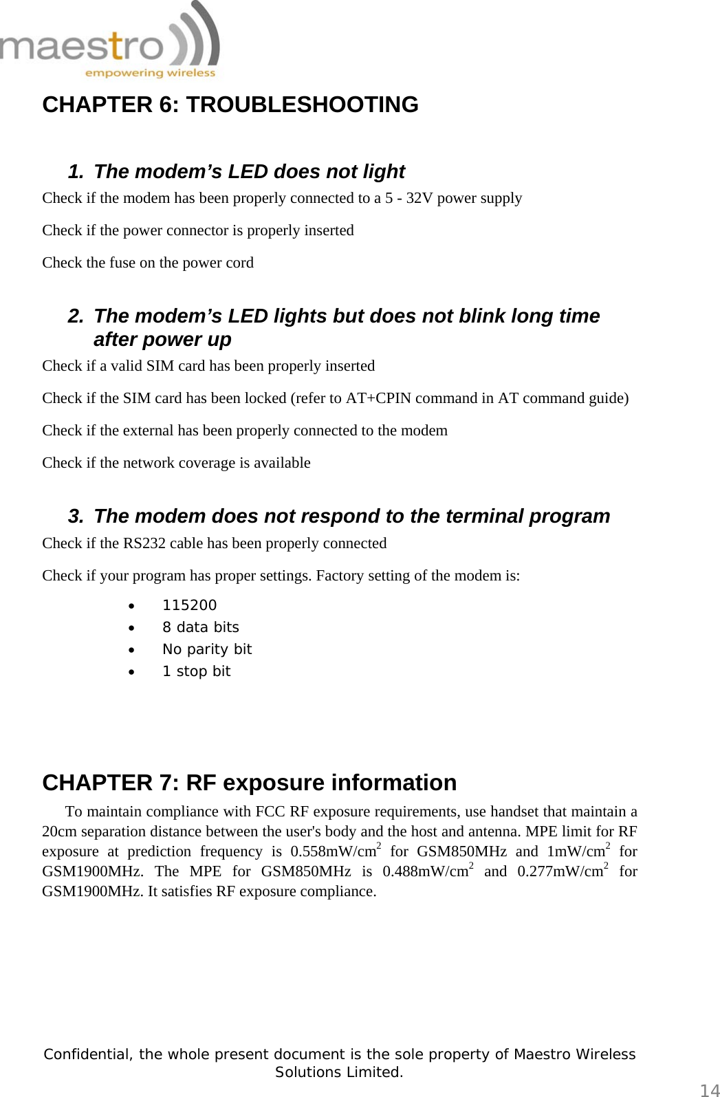   Confidential, the whole present document is the sole property of Maestro Wireless Solutions Limited.  14 CHAPTER 6: TROUBLESHOOTING    1.  The modem’s LED does not light Check if the modem has been properly connected to a 5 - 32V power supply Check if the power connector is properly inserted Check the fuse on the power cord  2.  The modem’s LED lights but does not blink long time after power up Check if a valid SIM card has been properly inserted Check if the SIM card has been locked (refer to AT+CPIN command in AT command guide) Check if the external has been properly connected to the modem Check if the network coverage is available  3.  The modem does not respond to the terminal program Check if the RS232 cable has been properly connected Check if your program has proper settings. Factory setting of the modem is: • 115200 • 8 data bits • No parity bit • 1 stop bit    CHAPTER 7: RF exposure information    To maintain compliance with FCC RF exposure requirements, use handset that maintain a 20cm separation distance between the user&apos;s body and the host and antenna. MPE limit for RF exposure at prediction frequency is 0.558mW/cm2 for GSM850MHz and 1mW/cm2 for GSM1900MHz. The MPE for GSM850MHz is 0.488mW/cm2 and 0.277mW/cm2 for GSM1900MHz. It satisfies RF exposure compliance.   