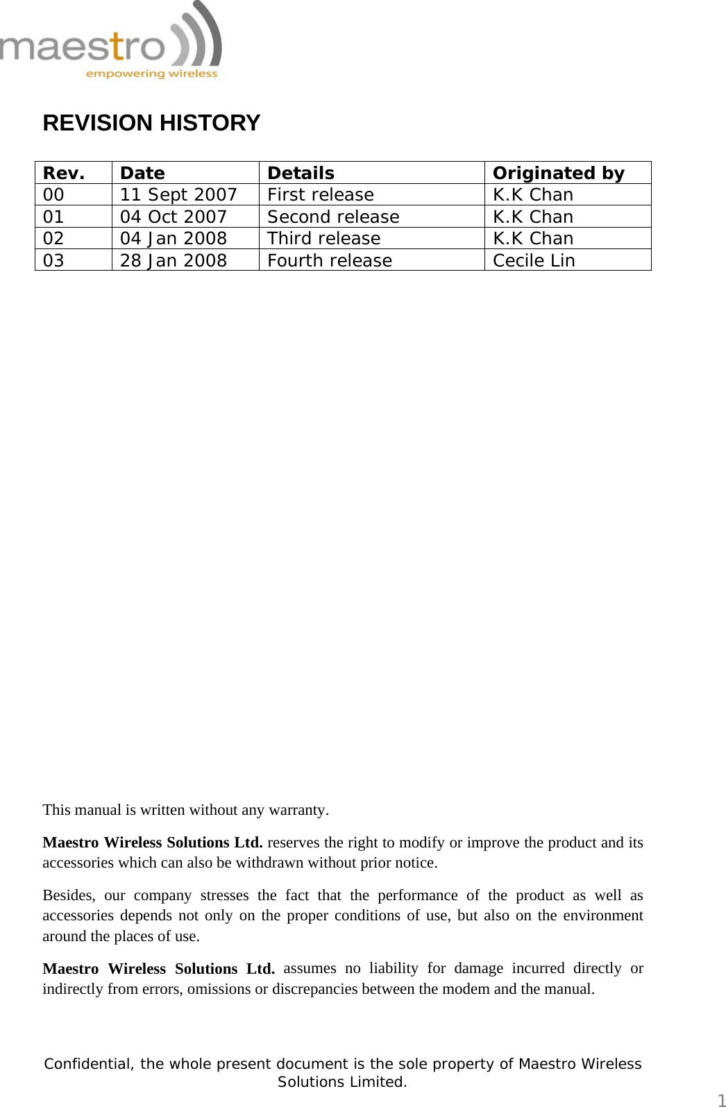   Confidential, the whole present document is the sole property of Maestro Wireless Solutions Limited.  1 REVISION HISTORY  Rev. Date  Details  Originated by 00  11 Sept 2007  First release  K.K Chan 01  04 Oct 2007  Second release  K.K Chan 02  04 Jan 2008  Third release  K.K Chan 03  28 Jan 2008  Fourth release  Cecile Lin                         This manual is written without any warranty. Maestro Wireless Solutions Ltd. reserves the right to modify or improve the product and its accessories which can also be withdrawn without prior notice. Besides, our company stresses the fact that the performance of the product as well as accessories depends not only on the proper conditions of use, but also on the environment around the places of use. Maestro Wireless Solutions Ltd. assumes no liability for damage incurred directly or indirectly from errors, omissions or discrepancies between the modem and the manual.   