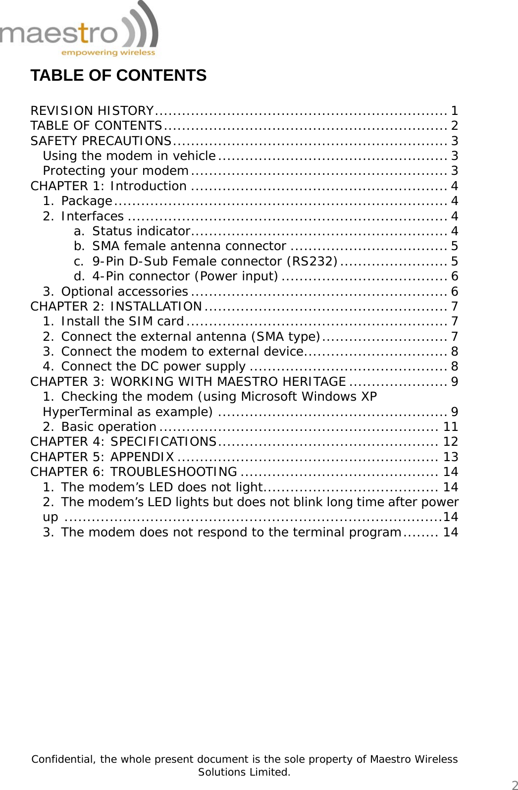   Confidential, the whole present document is the sole property of Maestro Wireless Solutions Limited.  2 TABLE OF CONTENTS  REVISION HISTORY.................................................................1 TABLE OF CONTENTS............................................................... 2 SAFETY PRECAUTIONS............................................................. 3 Using the modem in vehicle...................................................3 Protecting your modem.........................................................3 CHAPTER 1: Introduction .........................................................4 1. Package..........................................................................4 2. Interfaces .......................................................................4 a. Status indicator......................................................... 4 b. SMA female antenna connector ...................................5 c. 9-Pin D-Sub Female connector (RS232)........................5 d. 4-Pin connector (Power input).....................................6 3. Optional accessories.........................................................6 CHAPTER 2: INSTALLATION......................................................7 1. Install the SIM card.......................................................... 7 2. Connect the external antenna (SMA type)............................7 3. Connect the modem to external device................................8 4. Connect the DC power supply ............................................8 CHAPTER 3: WORKING WITH MAESTRO HERITAGE......................9 1. Checking the modem (using Microsoft Windows XP HyperTerminal as example) ................................................... 9 2. Basic operation.............................................................. 11 CHAPTER 4: SPECIFICATIONS................................................. 12 CHAPTER 5: APPENDIX .......................................................... 13 CHAPTER 6: TROUBLESHOOTING ............................................ 14 1. The modem’s LED does not light....................................... 14 2. The modem’s LED lights but does not blink long time after power up ....................................................................................14 3. The modem does not respond to the terminal program........ 14            