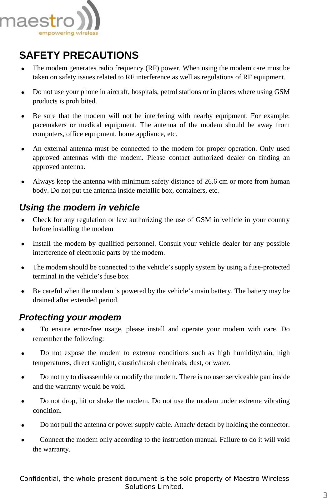   Confidential, the whole present document is the sole property of Maestro Wireless Solutions Limited.  3 SAFETY PRECAUTIONS • The modem generates radio frequency (RF) power. When using the modem care must be taken on safety issues related to RF interference as well as regulations of RF equipment.  • Do not use your phone in aircraft, hospitals, petrol stations or in places where using GSM products is prohibited. • Be sure that the modem will not be interfering with nearby equipment. For example: pacemakers or medical equipment. The antenna of the modem should be away from computers, office equipment, home appliance, etc.  • An external antenna must be connected to the modem for proper operation. Only used approved antennas with the modem. Please contact authorized dealer on finding an approved antenna. • Always keep the antenna with minimum safety distance of 26.6 cm or more from human body. Do not put the antenna inside metallic box, containers, etc. Using the modem in vehicle • Check for any regulation or law authorizing the use of GSM in vehicle in your country before installing the modem • Install the modem by qualified personnel. Consult your vehicle dealer for any possible interference of electronic parts by the modem. • The modem should be connected to the vehicle’s supply system by using a fuse-protected terminal in the vehicle’s fuse box • Be careful when the modem is powered by the vehicle’s main battery. The battery may be drained after extended period. Protecting your modem • 　To ensure error-free usage, please install and operate your modem with care. Do remember the following: • 　Do not expose the modem to extreme conditions such as high humidity/rain, high temperatures, direct sunlight, caustic/harsh chemicals, dust, or water. • 　Do not try to disassemble or modify the modem. There is no user serviceable part inside and the warranty would be void. • 　Do not drop, hit or shake the modem. Do not use the modem under extreme vibrating condition. • 　Do not pull the antenna or power supply cable. Attach/ detach by holding the connector. • 　Connect the modem only according to the instruction manual. Failure to do it will void the warranty.