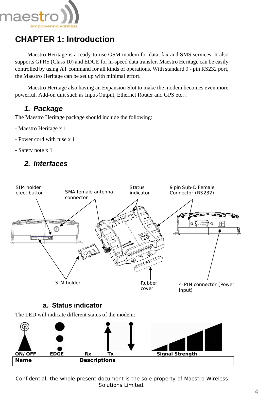   Confidential, the whole present document is the sole property of Maestro Wireless Solutions Limited.  4 CHAPTER 1: Introduction  Maestro Heritage is a ready-to-use GSM modem for data, fax and SMS services. It also supports GPRS (Class 10) and EDGE for hi-speed data transfer. Maestro Heritage can be easily controlled by using AT command for all kinds of operations. With standard 9 - pin RS232 port, the Maestro Heritage can be set up with minimal effort.  Maestro Heritage also having an Expansion Slot to make the modem becomes even more powerful. Add-on unit such as Input/Output, Ethernet Router and GPS etc… 1. Package The Maestro Heritage package should include the following: - Maestro Heritage x 1 - Power cord with fuse x 1 - Safety note x 1 2. Interfaces  a. Status indicator The LED will indicate different status of the modem:                       ON/OFF      EDGE         Rx       Tx            Signal Strength Name Descriptions SIM holder  Rubber cover  4-PIN connector (Power input) 9 pin Sub-D Female Connector (RS232) Status indicator SMA female antenna connector SIM holder eject button 