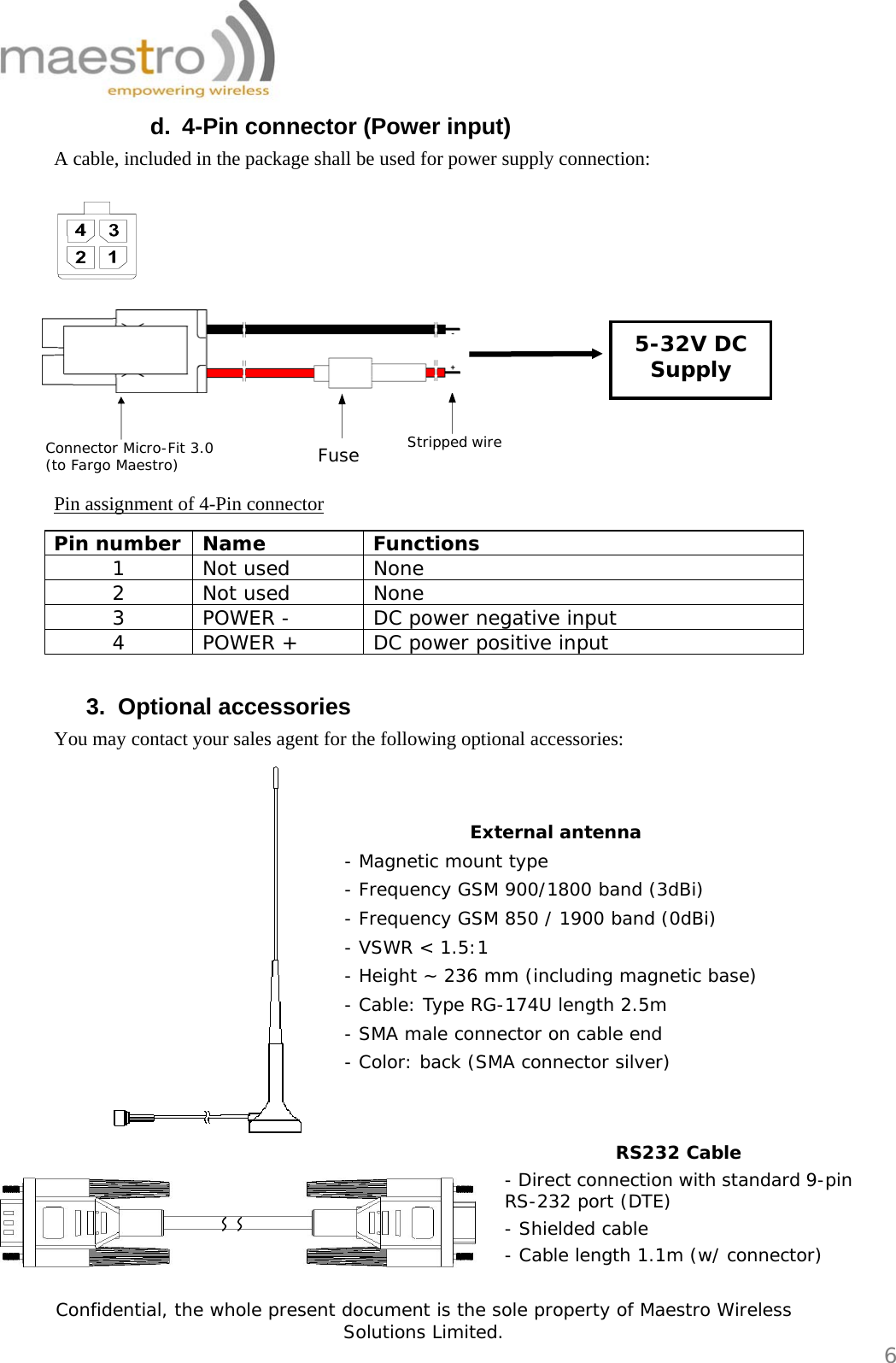   Confidential, the whole present document is the sole property of Maestro Wireless Solutions Limited.  6 RS232 Cable - Direct connection with standard 9-pin RS-232 port (DTE) - Shielded cable - Cable length 1.1m (w/ connector) d.  4-Pin connector (Power input) A cable, included in the package shall be used for power supply connection:          Pin assignment of 4-Pin connector Pin number  Name  Functions 1 Not used  None 2 Not used  None 3  POWER -  DC power negative input 4  POWER +  DC power positive input  3. Optional accessories You may contact your sales agent for the following optional accessories:          Fuse Connector Micro-Fit 3.0 (to Fargo Maestro) Stripped wire 5-32V DC Supply External antenna - Magnetic mount type - Frequency GSM 900/1800 band (3dBi) - Frequency GSM 850 / 1900 band (0dBi) - VSWR &lt; 1.5:1 - Height ~ 236 mm (including magnetic base) - Cable: Type RG-174U length 2.5m - SMA male connector on cable end - Color: back (SMA connector silver) 