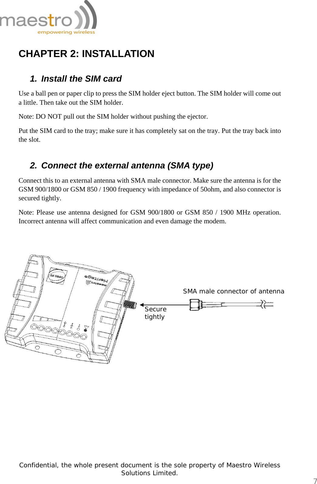   Confidential, the whole present document is the sole property of Maestro Wireless Solutions Limited.  7 CHAPTER 2: INSTALLATION  1.  Install the SIM card  Use a ball pen or paper clip to press the SIM holder eject button. The SIM holder will come out a little. Then take out the SIM holder. Note: DO NOT pull out the SIM holder without pushing the ejector. Put the SIM card to the tray; make sure it has completely sat on the tray. Put the tray back into the slot.  2.  Connect the external antenna (SMA type)  Connect this to an external antenna with SMA male connector. Make sure the antenna is for the GSM 900/1800 or GSM 850 / 1900 frequency with impedance of 50ohm, and also connector is secured tightly.  Note: Please use antenna designed for GSM 900/1800 or GSM 850 / 1900 MHz operation. Incorrect antenna will affect communication and even damage the modem.             Secure tightly SMA male connector of antenna 