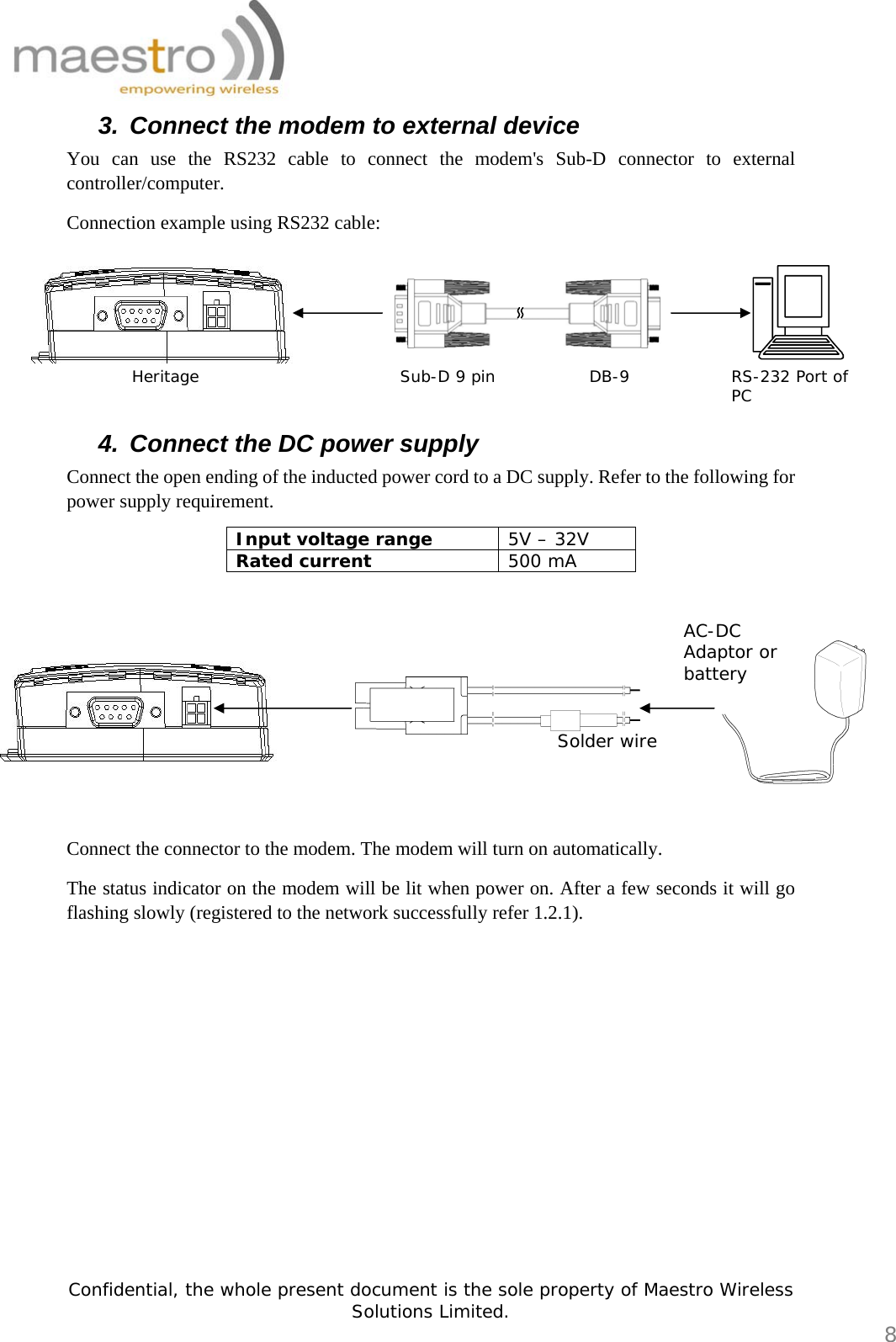   Confidential, the whole present document is the sole property of Maestro Wireless Solutions Limited.  8 3.  Connect the modem to external device You can use the RS232 cable to connect the modem&apos;s Sub-D connector to external controller/computer. Connection example using RS232 cable: 4.  Connect the DC power supply Connect the open ending of the inducted power cord to a DC supply. Refer to the following for power supply requirement. Input voltage range  5V – 32V Rated current  500 mA    Connect the connector to the modem. The modem will turn on automatically. The status indicator on the modem will be lit when power on. After a few seconds it will go flashing slowly (registered to the network successfully refer 1.2.1).              Heritage  Sub-D 9 pin DB-9 RS-232 Port of PC Solder wire AC-DC Adaptor or battery 