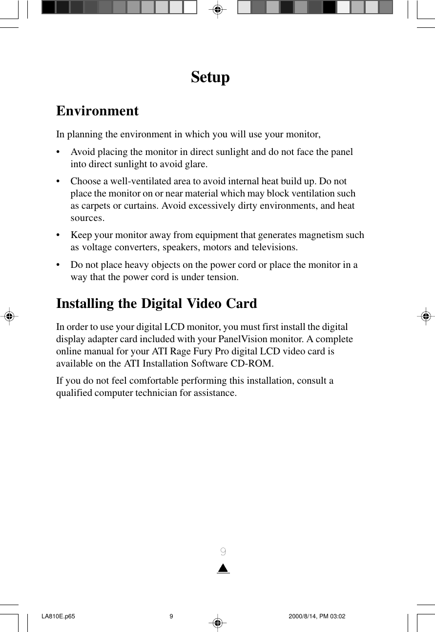 9SetupEnvironmentIn planning the environment in which you will use your monitor,• Avoid placing the monitor in direct sunlight and do not face the panelinto direct sunlight to avoid glare.• Choose a well-ventilated area to avoid internal heat build up. Do notplace the monitor on or near material which may block ventilation suchas carpets or curtains. Avoid excessively dirty environments, and heatsources.• Keep your monitor away from equipment that generates magnetism suchas voltage converters, speakers, motors and televisions.• Do not place heavy objects on the power cord or place the monitor in away that the power cord is under tension.Installing the Digital Video CardIn order to use your digital LCD monitor, you must first install the digitaldisplay adapter card included with your PanelVision monitor. A completeonline manual for your ATI Rage Fury Pro digital LCD video card isavailable on the ATI Installation Software CD-ROM.If you do not feel comfortable performing this installation, consult aqualified computer technician for assistance.LA810E.p65 2000/8/14, PM 03:029